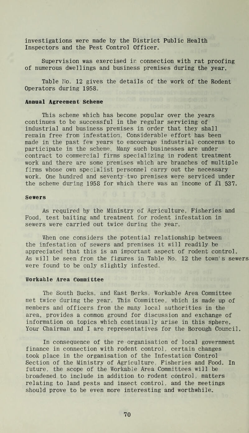 investigations were made by the District Public Health Inspectors and the Pest Control Officer. Supervision was exercised in connection with rat proofing of numerous dwellings and business premises during the year. Table No. 12 gives the details of the work of the Rodent Operators during 1958. Annual Agreement Scheme This scheme which has become popular over the years continues to be successful in the regular servicing of industrial and business premises in order that they shall remain free from infestation. Considerable effort has been made in the past few years to encourage industrial concerns to participate in the scheme Many such businesses are under contract to commercial firms specializing in rodent treatment work and there are some premises which are branches of multiple firms whose own specialist personnel carry out the necessary work. One hundred and seventy-two premises were serviced under the scheme during 1958 for which there was an income of £l 537. Sewers As required by the Ministry of Agriculture. Fisheries and Food, test baiting and treatment for rodent infestation in sewers were carried out twice during the year. Vlhen one considers the potential relationship between the infestation of sewers and premises it will readily be appreciated that this is an important aspect of rodent control. As will be seen from the figures in Table No. 12 the town’s sewers were found to be only slightly infested. Workable Area Committee The South Bucks, and East Berks. Workable Area Committee met twice during the year. This Committee, which is made up of members and officers from the many local authorities in the area, provides a common ground for discussion and exchange of information on topics which continually arise in this sphere. Your Chairman and I are representatives for the Borough Council. In consequence of the re organisation of local government finance in connection with rodent control, certain changes took place in the organisation of the Infestation Control Section of the Ministry of Agriculture, Fisheries and Food. In future, the scope of the Workable Area Committees will be broadened to include in addition to rodent control, matters relating to land pests and insect control, and the meetings should prove to be even more interesting and worthwhile.