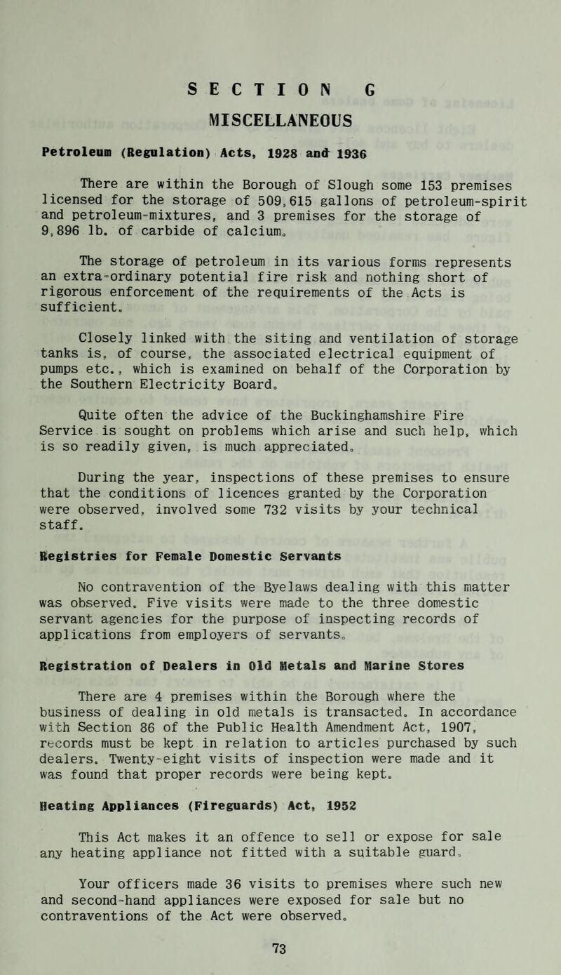 MISCELLANEOUS Petroleum (Regulation) Acts, 1928 and 1936 There are within the Borough of Slough some 153 premises licensed for the storage of 509,615 gallons of petroleum-spirit and petroleum-mixtures, and 3 premises for the storage of 9,896 lb. of carbide of calcium. The storage of petroleum in its various forms represents an extra-ordinary potential fire risk and nothing short of rigorous enforcement of the requirements of the Acts is sufficient. Closely linked with the siting and ventilation of storage tanks is, of course, the associated electrical equipment of pumps etc., which is examined on behalf of the Corporation by the Southern Electricity Board. Quite often the advice of the Buckinghamshire Fire Service is sought on problems which arise and such help, which is so readily given, is much appreciated. During the year, inspections of these premises to ensure that the conditions of licences granted by the Corporation were observed, involved some 732 visits by your technical staff. Registries for Female Domestic Servants No contravention of the Byelaws dealing with this matter was observed. Five visits were made to the three domestic servant agencies for the purpose of inspecting records of applications from employers of servants. Registration of Dealers in Old Metals and Marine Stores There are 4 premises within the Borough where the business of dealing in old metals is transacted. In accordance with Section 86 of the Public Health Amendment Act, 1907, records must be kept in relation to articles purchased by such dealers. Twenty-eight visits of inspection were made and it was found that proper records were being kept. Heating Appliances (Fireguards) Act, 1952 This Act makes it an offence to sell or expose for sale any heating appliance not fitted with a suitable guard. Your officers made 36 visits to premises where such new and second-hand appliances were exposed for sale but no contraventions of the Act were observed.