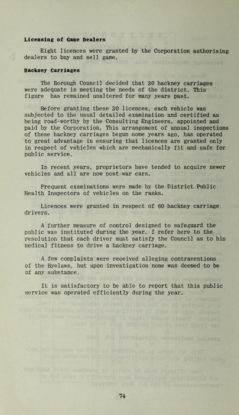 Licensing of Game Dealers Eight licences were granted by the Corporation authorising dealers to buy and sell game. Hackney Carriages The Borough Council decided that 30 hackney carriages were adequate in meeting the needs of the district. This figure has remained unaltered for many years past. Before granting these 30 licences, each vehicle was subjected to the usual detailed examination and certified as being road-worthy by the Consulting Engineers, appointed and paid by the Corporation. This arrangement of annual inspections of these hackney carriages begun some years ago, has operated to great advantage in ensuring that licences are granted only in respect of vehicles which are mechanically fit and safe for public service. In recent years, proprietors have tended to acquire newer vehicles and all are now post-war cars. Frequent examinations were made by the District Public Health Inspectors of vehicles on the ranks. Licences were granted in respect of 60 hackney carriage drivers. A further measure of control designed to safeguard the public was instituted during the year. I refer here to the resolution that each driver must satisfy the Council as to his medical fitness to drive a hackney carriage. A few complaints were received alleging contraventions of the Byelaws, but upon investigation none was deemed to be of any substance. It is satisfactory to be able to report that this public service was operated efficiently during the year.