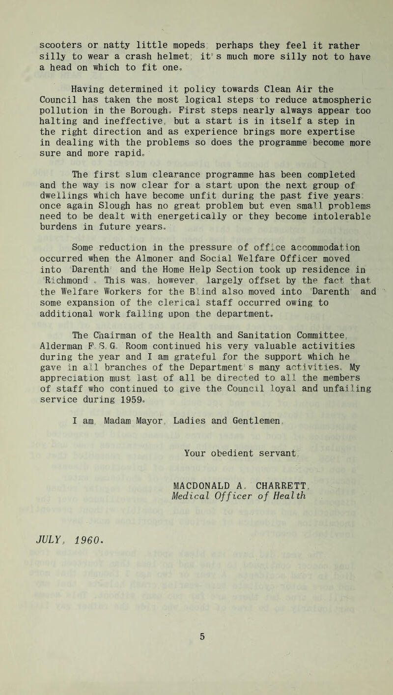scooters or natty little mopeds perhaps they feel it rather silly to wear a crash helmet, it’s much more silly not to have a head on which to fit one. Having determined it policy towards Clean Air the Council has taken the most logical steps to reduce atmospheric pollution in the Borough, First steps nearly always appear too halting and ineffective, but a start is in itself a step in the right direction and as experience brings more expertise in dealing with the problems so does the programme become more sure and more rapid. The first slum clearance programme has been completed and the way is now clear for a start upon the next group of dwellings which have become unfit during the past five years once again Slough has no great problem but even small pT-oblems need to be dealt with energetically or they become intolerable burdens in future years. Some reduction in the pressure of office accommodation occurred when the Almoner and Social Welfare Officer moved into 'Darenth and the Home Help Section took up residence in Richmond . This was, however largely offset by the fact that the Welfare Workers for the Blind also moved into 'Darenth and some expansion of the clerical staff occurred owing to additional work falling upon the department. The Chairman of the Health and Sanitation Committee, Alderman P S,G. Room continued his very valuable activities during the year and I am grateful for the support which he gave in all branches of the Department s many activities. My appreciation must last of all be directed to all the members of staff who continued to give the Council loyal and unfailing service during 1959. I am Madam Mayor. Ladies and Gentlemen. Your obedient servant, MACDONALD A, CHARRETT. Medical Officer of Health JULY, 1960.
