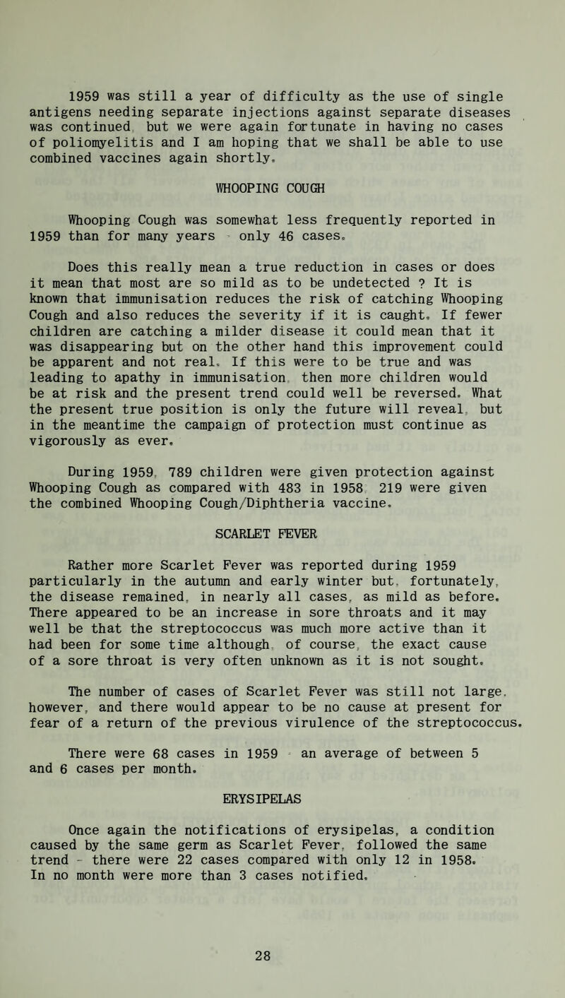 1959 was still a year of difficulty as the use of single antigens needing separate injections against separate diseases was continued but we were again fortunate in having no cases of poliomyelitis and I am hoping that we shall be able to use combined vaccines again shortly, WHOOPING COUGH Whooping Cough was somewhat less frequently reported in 1959 than for many years only 46 cases. Does this really mean a true reduction in cases or does it mean that most are so mild as to be undetected ? It is known that immunisation reduces the risk of catching Whooping Cough and also reduces the severity if it is caught. If fewer children are catching a milder disease it could mean that it was disappearing but on the other hand this improvement could be apparent and not real. If this were to be true and was leading to apathy in immunisation then more children would be at risk and the present trend could well be reversed. What the present true position is only the future will reveal, but in the meantime the campaign of protection must continue as vigorously as ever. During 1959, 789 children were given protection against Whooping Cough as compared with 483 in 1958 219 were given the combined Whooping Cough/Diphtheria vaccine. SCARLET FEVER Rather more Scarlet Fever was reported during 1959 particularly in the autumn and early winter but. fortunately, the disease remained, in nearly all cases, as mild as before. There appeared to be an increase in sore throats and it may well be that the streptococcus was much more active than it had been for some time although of course, the exact cause of a sore throat is very often unknown as it is not sought. The number of cases of Scarlet Fever was still not large, however, and there would appear to be no cause at present for fear of a return of the previous virulence of the streptococcus. There were 68 cases in 1959 an average of between 5 and 6 cases per month. ERYSIPELAS Once again the notifications of erysipelas, a condition caused by the same germ as Scarlet Fever, followed the same trend - there were 22 cases compared with only 12 in 1958. In no month were more than 3 cases notified.