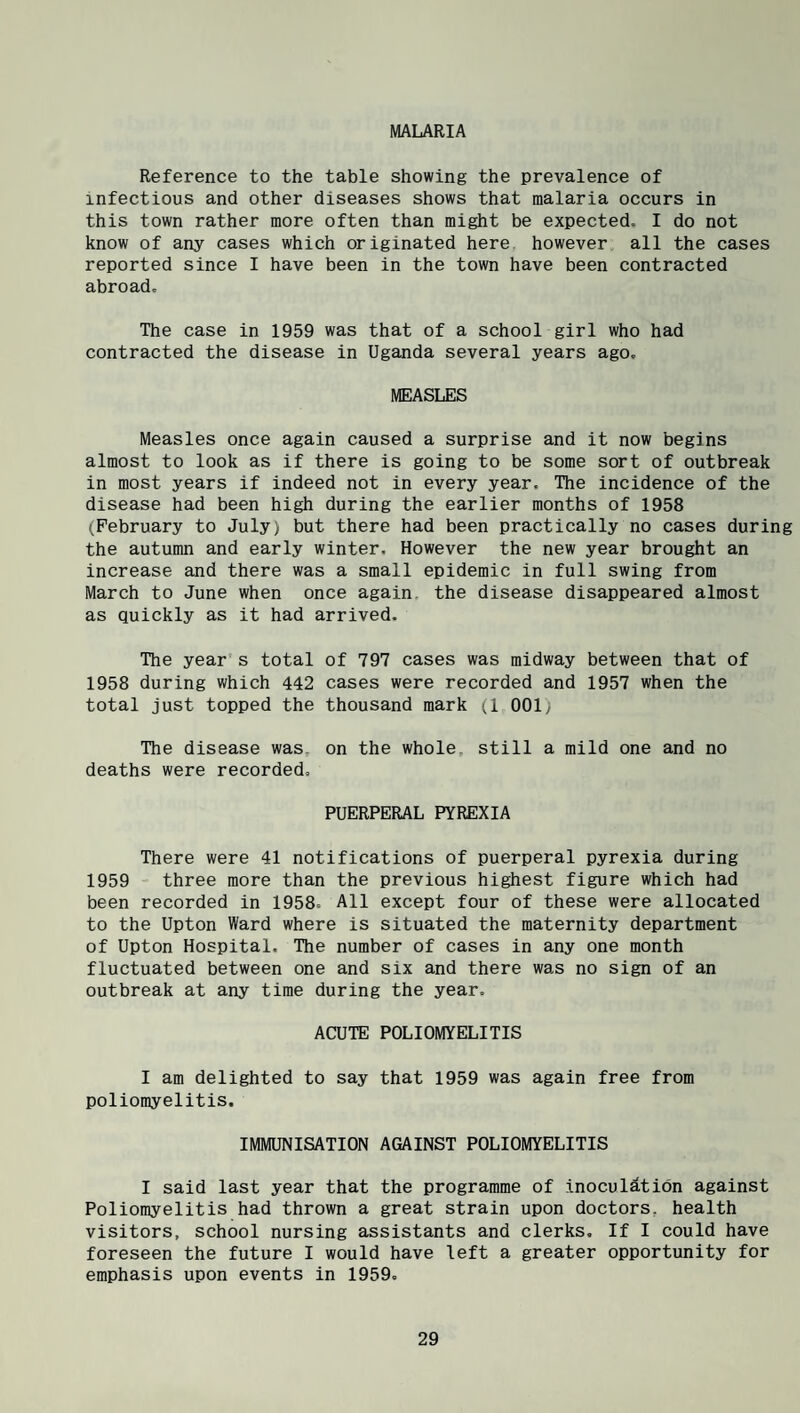 MALARIA Reference to the table showing the prevalence of infectious and other diseases shows that malaria occurs in this town rather more often than might be expected, I do not know of any cases which originated here, however all the cases reported since I have been in the town have been contracted abroad. The case in 1959 was that of a school girl who had contracted the disease in Uganda several years ago. MEASLES Measles once again caused a surprise and it now begins almost to look as if there is going to be some sort of outbreak in most years if indeed not in every year. The incidence of the disease had been high during the earlier months of 1958 (February to July) but there had been practically no cases during the autumn and early winter. However the new year brought an increase and there was a small epidemic in full swing from March to June when once again, the disease disappeared almost as quickly as it had arrived. The year s total of 797 cases was midway between that of 1958 during which 442 cases were recorded and 1957 when the total just topped the thousand mark (1 001y The disease was, on the whole, still a mild one and no deaths were recorded. PUERPERAL PYREXIA There were 41 notifications of puerperal pyrexia during 1959 three more than the previous highest figure which had been recorded in 1958, All except four of these were allocated to the Upton Ward where is situated the maternity department of Upton Hospital. The number of cases in any one month fluctuated between one and six and there was no sign of an outbreak at any time during the year. ACUTE POLIOMYELITIS I am delighted to say that 1959 was again free from poliomyelitis. IMMUNISATION AGAINST POLIOMYELITIS I said last year that the programme of inoculation against Poliomyelitis had thrown a great strain upon doctors, health visitors, school nursing assistants and clerks. If I could have foreseen the future I would have left a greater opportunity for emphasis upon events in 1959.