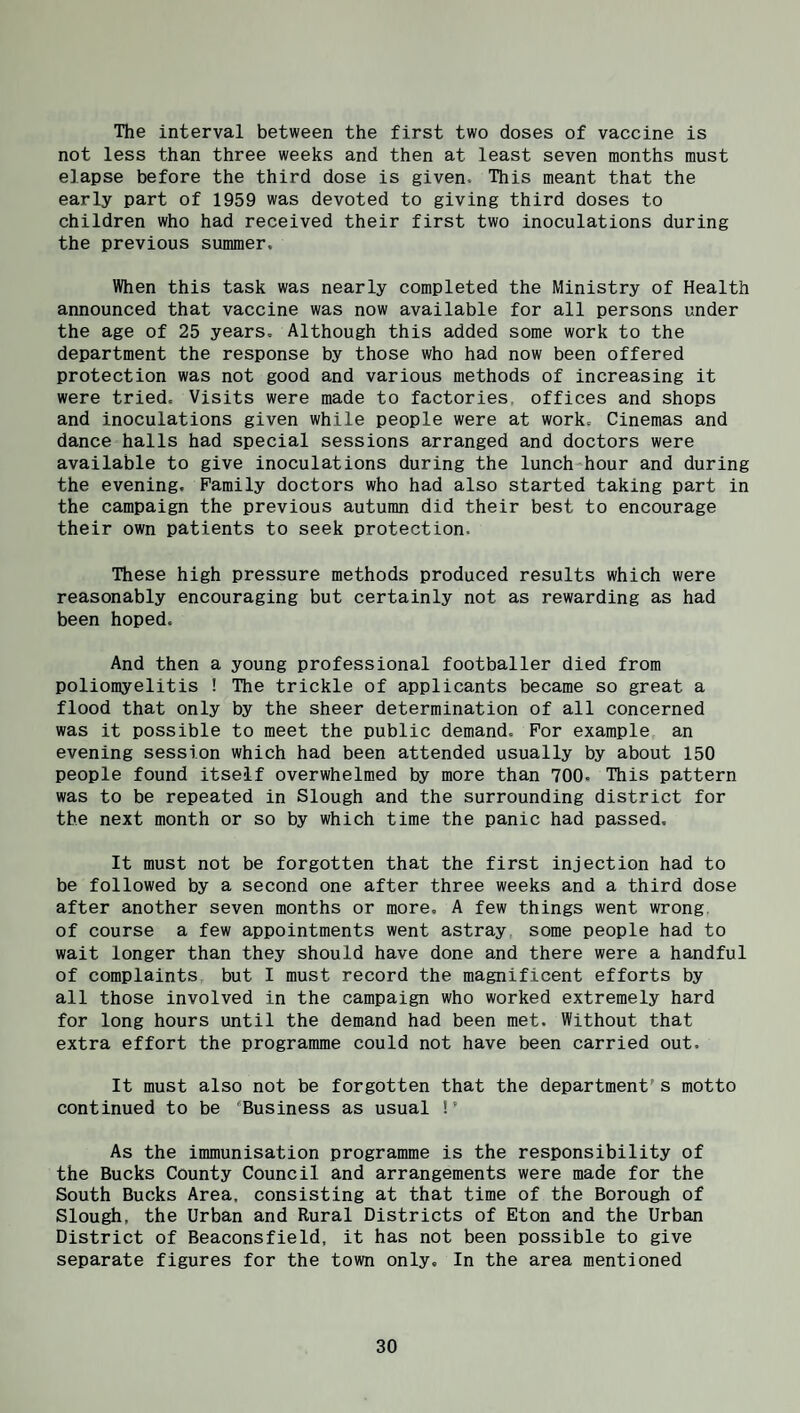 The interval between the first two doses of vaccine is not less than three weeks and then at least seven months must elapse before the third dose is given. This meant that the early part of 1959 was devoted to giving third doses to children who had received their first two inoculations during the previous summer. When this task was nearly completed the Ministry of Health announced that vaccine was now available for all persons under the age of 25 years. Although this added some work to the department the response by those who had now been offered protection was not good and various methods of increasing it were tried. Visits were made to factories, offices and shops and inoculations given while people were at work. Cinemas and dance halls had special sessions arranged and doctors were available to give inoculations during the lunch-hour and during the evening. Family doctors who had also started taking part in the campaign the previous autumn did their best to encourage their own patients to seek protection. These high pressure methods produced results which were reasonably encouraging but certainly not as rewarding as had been hoped. And then a young professional footballer died from poliomyelitis ! The trickle of applicants became so great a flood that only by the sheer determination of all concerned was it possible to meet the public demand. For example an evening session which had been attended usually by about 150 people found itself overwhelmed by more than 700. This pattern was to be repeated in Slough and the surrounding district for the next month or so by which time the panic had passed. It must not be forgotten that the first injection had to be followed by a second one after three weeks and a third dose after another seven months or more, A few things went wrong of course a few appointments went astray, some people had to wait longer than they should have done and there were a handful of complaints but I must record the magnificent efforts by all those involved in the campaign who worked extremely hard for long hours until the demand had been met. Without that extra effort the programme could not have been carried out. It must also not be forgotten that the department's motto continued to be 'Business as usual !’ As the immunisation programme is the responsibility of the Bucks County Council and arrangements were made for the South Bucks Area, consisting at that time of the Borough of Slough, the Urban and Rural Districts of Eton and the Urban District of Beaconsfield, it has not been possible to give separate figures for the town only. In the area mentioned