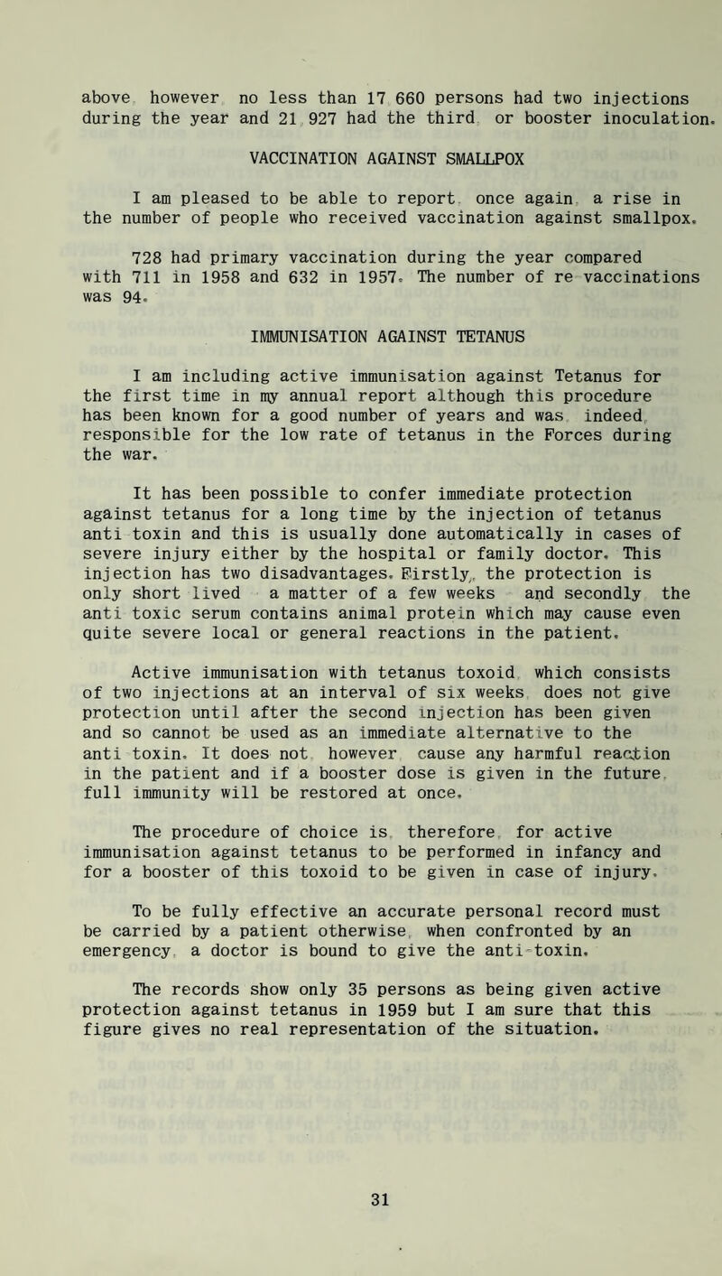 above however no less than 17 660 persons had two injections during the year and 21 927 had the third or booster inoculation. VACCINATION AGAINST SMALLPOX I am pleased to be able to report, once again a rise in the number of people who received vaccination against smallpox. 728 had primary vaccination during the year compared with 711 in 1958 and 632 in 1957. The number of re vaccinations was 94. IMMUNISATION AGAINST TETANUS I am including active immunisation against Tetanus for the first time in my annual report although this procedure has been known for a good number of years and was indeed responsible for the low rate of tetanus in the Forces during the war. It has been possible to confer immediate protection against tetanus for a long time by the injection of tetanus anti toxin and this is usually done automatically in cases of severe injury either by the hospital or family doctor. This injection has two disadvantages. Firstly,., the protection is only short lived a matter of a few weeks and secondly the anti toxic serum contains animal protein which may cause even quite severe local or general reactions in the patient. Active immunisation with tetanus toxoid which consists of two injections at an interval of six weeks does not give protection until after the second injection has been given and so cannot be used as an immediate alternative to the anti toxin. It does not however cause any harmful reaction in the patient and if a booster dose is given in the future, full immunity will be restored at once. The procedure of choice is, therefore for active immunisation against tetanus to be performed in infancy and for a booster of this toxoid to be given in case of injury. To be fully effective an accurate personal record must be carried by a patient otherwise, when confronted by an emergency, a doctor is bound to give the anti*toxin. The records show only 35 persons as being given active protection against tetanus in 1959 but I am sure that this figure gives no real representation of the situation.