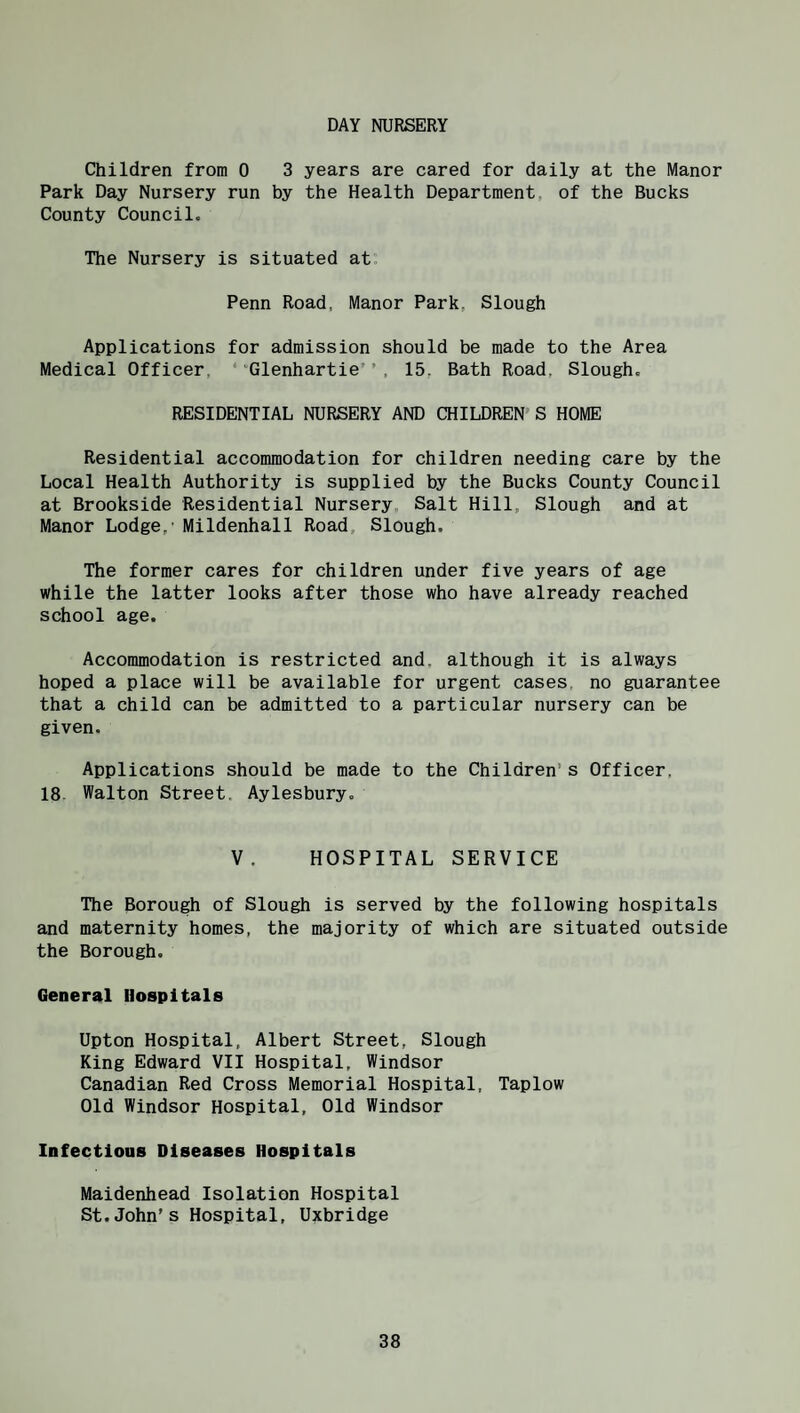 DAY NURSERY Children from 0 3 years are cared for daily at the Manor Park Day Nursery run by the Health Department, of the Bucks County Council. The Nursery is situated at. Penn Road, Manor Park, Slough Applications for admission should be made to the Area Medical Officer, ‘ Glenhartie’ ’ . 15, Bath Road, Slough. RESIDENTIAL NURSERY AND CHILDREN S HOME Residential accommodation for children needing care by the Local Health Authority is supplied by the Bucks County Council at Brookside Residential Nursery Salt Hill, Slough and at Manor Lodge,' Mildenhall Road, Slough. The former cares for children under five years of age while the latter looks after those who have already reached school age. Accommodation is restricted and. although it is always hoped a place will be available for urgent cases, no guarantee that a child can be admitted to a particular nursery can be given. Applications should be made to the Children’s Officer, 18 Walton Street. Aylesbury. V. HOSPITAL SERVICE The Borough of Slough is served by the following hospitals and maternity homes, the majority of which are situated outside the Borough. General Hospitals Upton Hospital, Albert Street, Slough King Edward VII Hospital, Windsor Canadian Red Cross Memorial Hospital, Taplow Old Windsor Hospital, Old Windsor Infections Diseases Hospitals Maidenhead Isolation Hospital St.John’s Hospital, Uxbridge