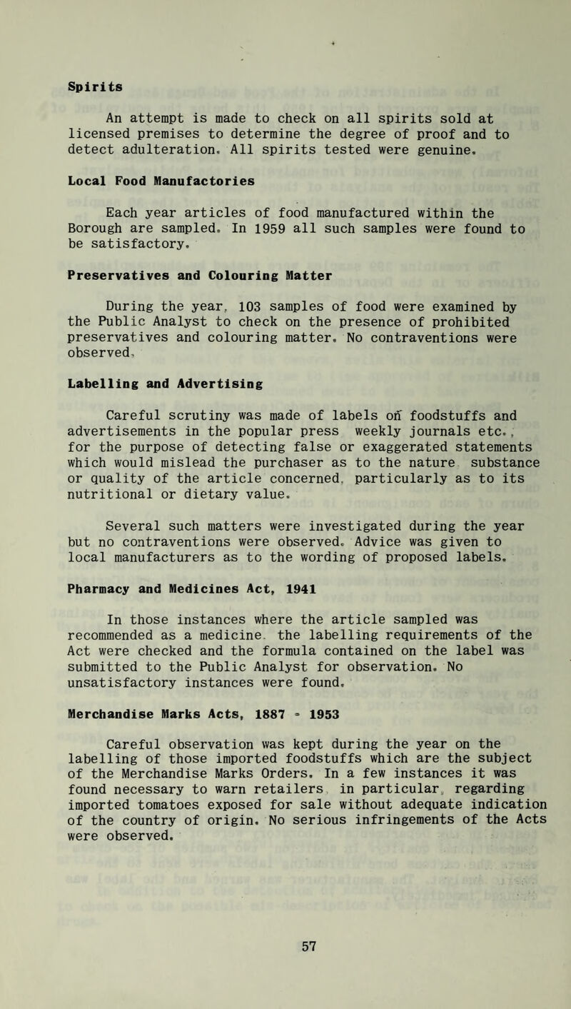 Spirits An attempt is made to check on all spirits sold at licensed premises to determine the degree of proof and to detect adulteration. All spirits tested were genuine. Local Food Manufactories Each year articles of food manufactured within the Borough are sampled. In 1959 all such samples were found to be satisfactory. Preservatives and Colouring Matter During the year, 103 samples of food were examined by the Public Analyst to check on the presence of prohibited preservatives and colouring matter. No contraventions were observed. Labelling and Advertising Careful scrutiny was made of labels oh foodstuffs and advertisements in the popular press weekly journals etc., for the purpose of detecting false or exaggerated statements which would mislead the purchaser as to the nature substance or quality of the article concerned, particularly as to its nutritional or dietary value. Several such matters were investigated during the year but no contraventions were observed. Advice was given to local manufacturers as to the wording of proposed labels. Pharmacy and Medicines Act, 1941 In those instances where the article sampled was recommended as a medicine, the labelling requirements of the Act were checked and the formula contained on the label was submitted to the Public Analyst for observation. No unsatisfactory instances were found. Merchandise Marks Acts, 1887 ° 1953 Careful observation was kept during the year on the labelling of those imported foodstuffs which are the subject of the Merchandise Marks Orders. In a few instances it was found necessary to warn retailers in particular, regarding imported tomatoes exposed for sale without adequate indication of the country of origin. No serious infringements of the Acts were observed.