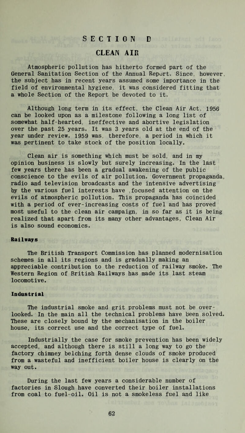 SECTION D CLEAN AIR Atmospheric pollution has hitherto formed part of the General Sanitation Section of the Annual Report, Since, however, the subject has in recent years assumed some importance in the field of environmental hygiene, it was considered fitting that a whole Section of the Report be devoted to it. Although long term in its effect, the Clean Air Act. 1956 can be looked upon as a milestone following a long list of somewhat half-hearted, ineffective and abortive legislation over the past 25 years. It was 3 years old at the end of the year under review. 1959 was, therefore a period in which it was pertinent to take stock of the position locally. Clean air is something which must be sold, and in my opinion business is slowly but surely increasing. In the last few years there has been a gradual awakening of the public conscience to the evils of air pollution. Government propaganda, radio and television broadcasts and the intensive advertising by the various fuel interests have .focused attention on the evils of atmospheric pollution. This propaganda has coincided with a period of ever-increasing costs of fuel and has proved most useful to the clean air campaign, in so far as it is being realized that apart from its many other advantages. Clean Air is also sound economics. Railways The British Transport Commission has planned modernisation schemes in all its regions and is gradually making an appreciable contribution to the reduction of railway smoke. The Western Region of British Railways has made its last steam locomotive. Industrial The industrial smoke and grit problems must not be over¬ looked. In the main all the technical problems have been solved. These are closely bound by the mechanisation in the boiler house, its correct use and the correct type of fuel. Industrially the case for smoke prevention has been widely accepted, and although there is still a long way to go the factory chimney belching forth dense clouds of smoke produced from a wasteful and inefficient boiler house is clearly on the way out. During the last few years a considerable number of factories in Slough have converted their boiler installations from coal to fuel-oil. Oil is not a smokeless fuel and like