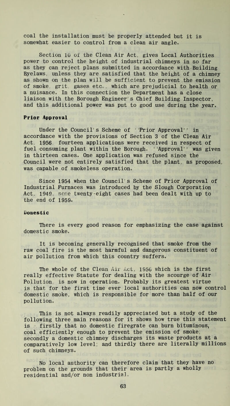 coal the installation must be properly attended but it is somewhat easier to control from a clean air angle. Section 10 of the Clean Air Act. gives Local Authorities power to control the height of industrial chimneys in so far as they can reject plans submitted in accordance with Building Byelaws, unless they are satisfied that the height of a chimney as shown on the plan will be sufficient to prevent the emission of smoke grit gases etc.. which are prejudicial to health or a nuisance. In this connection the Department has a close liaison with the Borough Engineer’s Chief Building Inspector, and this additional power was put to good use during the year. Prior Approval Under the Council’s Scheme of ’Prior Approval’’ in accordance with the provisions of Section 3 of the Clean Air Act, 1956 fourteen applications were received in respect of fuel consuming plant within the Borough. '’Approval was given in thirteen cases. One application was refused since the Council were not entirely satisfied that the plant, as proposed, was capable of smokeless operation. Since 1954 when the Council’s Scheme of Prior Approval of Industrial Furnaces was introduced by the Slough Corporation Act, 1949, some twenty-eight cases had been dealt with up to the end of 1959. Domestic There is every good reason for emphasizing the case against domestic smoke. It is becoming generally recognised that smoke from the raw coal fire is the most harmful and dangerous constituent of air pollution from which this country suffers. The whole of the Clean Air Act. 1950 which is the first really effective Statute for dealing with the scourge of Air Pollution is now in operation. Probably its greatest virtue is that for the first time ever local authorities can now control domestic smoke, which is responsible for more than half of our pollution. This is not always readily appreciated but a study of the following three main reasons for it shows how true this statement is firstly that no domestic firegrate can burn bituminous, coal efficiently enough to prevent the emission of smoke, secondly a domestic chimney discharges its waste products at a comparatively low level, and thirdly there are literally millions of such chimneys. No local authority can therefore claim that they have no problem on the grounds that their area is partly a wholly residential and/or non industria].