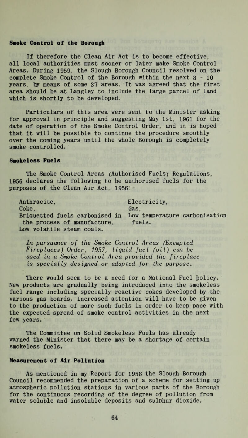 Snoke Control of the Borough If therefore the Clean Air Act is to become effective, all local authorities must sooner or later make Smoke Control Areas, During 1959, the Slough Borough Council resolved on the complete Smoke Control of the Borough within the next 8-10 years, by means of some 37 areas. It was agreed that the first area should be at Langley to include the large parcel of land which is shortly to be developed. Particulars of this area were sent to the Minister asking for approval in principle and suggesting May 1st, 1961 for the date of operation of the Smoke Control Order, and it is hoped that it will be possible to continue the procedure smoothly over the coming years until the whole Borough is completely smoke controlled. Smokeless Fuels The Smoke Control Areas (Authorised Fuels) Regulations, 1956 declares the following to be authorised fuels for the purposes of the Clean Air Act, 1956°- Anthracite, Electricity, Coke, Gas, Briquetted fuels carbonised in Low temperature carbonisation the process of manufacture, fuels. Low volatile steam coals. In pursuance of the Smoke Control Areas (Exempted Fireplaces) Order, 1957, liquid fuel (oil) can be used in a Smoke Control Area provided the fireplace is specially designed or adapted for the purpose. There would seem to be a need for a National Fuel policy. New products are gradually being introduced into the smokeless fuel range including specially reactive cokes developed by the various gas boards. Increased attention will have to be given to the production of more such fuels in order to keep pace with the expected spread of smoke control activities in the next few years. The Committee on Solid Smokeless Fuels has already warned the Minister that there may be a shortage of certain smokeless fuels. Measurement of Air Pollution As mentioned in my Report for 1958 the Slough Borough Council recommended the preparation of a scheme for setting up atmospheric pollution stations in various parts of the Borough for the continuous recording of the degree of pollution from water soluble and insoluble deposits and sulphur dioxide.