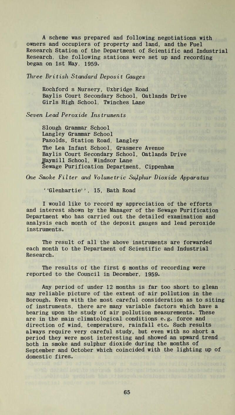 A scheme was prepared and following negotiations with owners and occupiers of property and land, and the Fuel Research Station of the Department of Scientific and Industrial Research, the following stations were set up and recording began on 1st May, 1959. Three British Standard Deposit Gauges Rochford s Nursery, Uxbridge Road Baylis Court Secondary School, Oatlands Drive Girls High School, Twinches Lane Seven Lead Peroxide Instruments Slough Grammar School Langley Grammar School Pasolds, Station Road, Langley The Lea Infant School, Grasmere Avenue Baylis Court Secondary School, Oatlands Drive J^aymill School, Windsor Lane Sewage Purification Department, Cippenham One Smoke Filter and Volumetric Su^lphur Dioxide Apparatus ‘ ‘Glenhartie’ ’ , 15, Bath Road I would like to record my appreciation of the efforts and interest shown by the Manager of the Sewage Purification Department who has carried out the detailed examination and analysis each month of the deposit gauges and lead peroxide instruments. The result of all the above instruments are forwarded each month to the Department of Scientific and Industrial Research. The results of the first 6 months of recording were reported to the Council in December, 1959. Any period of under 12 months is far too short to glean any reliable picture of the extent of air pollution in the Borough. Even with the most careful consideration as to siting of instruments, there are many variable factors which have a bearing upon the study of air pollution measurements. These are in the main climatological conditions e,g. force and direction of wind, temperature, rainfall etc. Such results always require very careful study, but even with so short a period they were most interesting and showed an upward trend both in smoke and sulphur dioxide during the months of September and October which coincided with the lighting up of domestic fires.