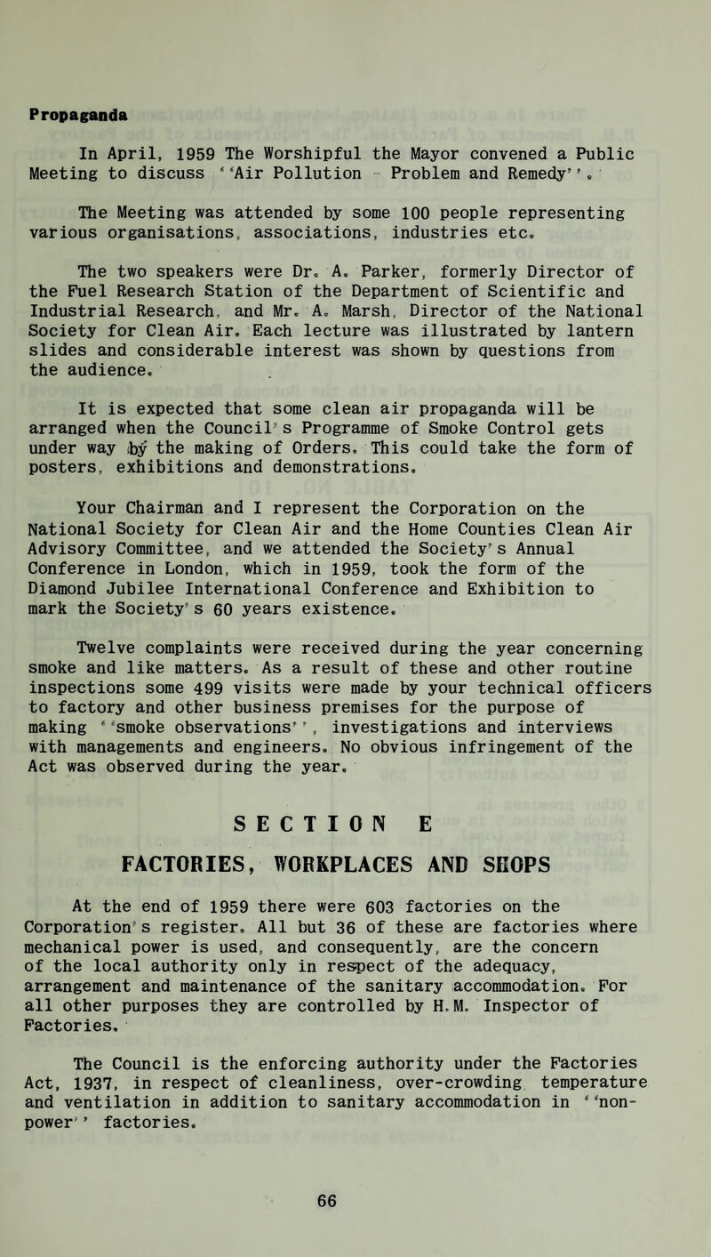 Propaganda In April, 1959 The Worshipful the Mayor convened a Public Meeting to discuss ‘ ‘Air Pollution - Problem and Remedy’', The Meeting was attended by some 100 people representing various organisations, associations, industries etc. The two speakers were Dr, A, Parker, formerly Director of the Fuel Research Station of the Department of Scientific and Industrial Research, and Mr, A, Marsh, Director of the National Society for Clean Air, Each lecture was illustrated by lantern slides and considerable interest was shown by questions from the audience. It is expected that some clean air propaganda will be arranged when the Council’s Programme of Smoke Control gets under way by the making of Orders, This could take the form of posters, exhibitions and demonstrations. Your Chairman and I represent the Corporation on the National Society for Clean Air and the Home Counties Clean Air Advisory Committee, and we attended the Society's Annual Conference in London, which in 1959, took the form of the Diamond Jubilee International Conference and Exhibition to mark the Society's 60 years existence. Twelve complaints were received during the year concerning smoke and like matters. As a result of these and other routine inspections some 499 visits were made by your technical officers to factory and other business premises for the purpose of making ‘ ‘smoke observations’’, investigations and interviews with managements and engineers. No obvious infringement of the Act was observed during the year. SECTION E FACTORIES, WORKPLACES AND SHOPS At the end of 1959 there were 603 factories on the Corporation’s register. All but 36 of these are factories where mechanical power is used, and consequently, are the concern of the local authority only in respect of the adequacy, arrangement and maintenance of the sanitary accommodation. For all other purposes they are controlled by H.M. Inspector of Factories. The Council is the enforcing authority under the Factories Act, 1937, in respect of cleanliness, over-crowding temperature and ventilation in addition to sanitary accommodation in ‘ ‘non¬ power’ ’ factories.