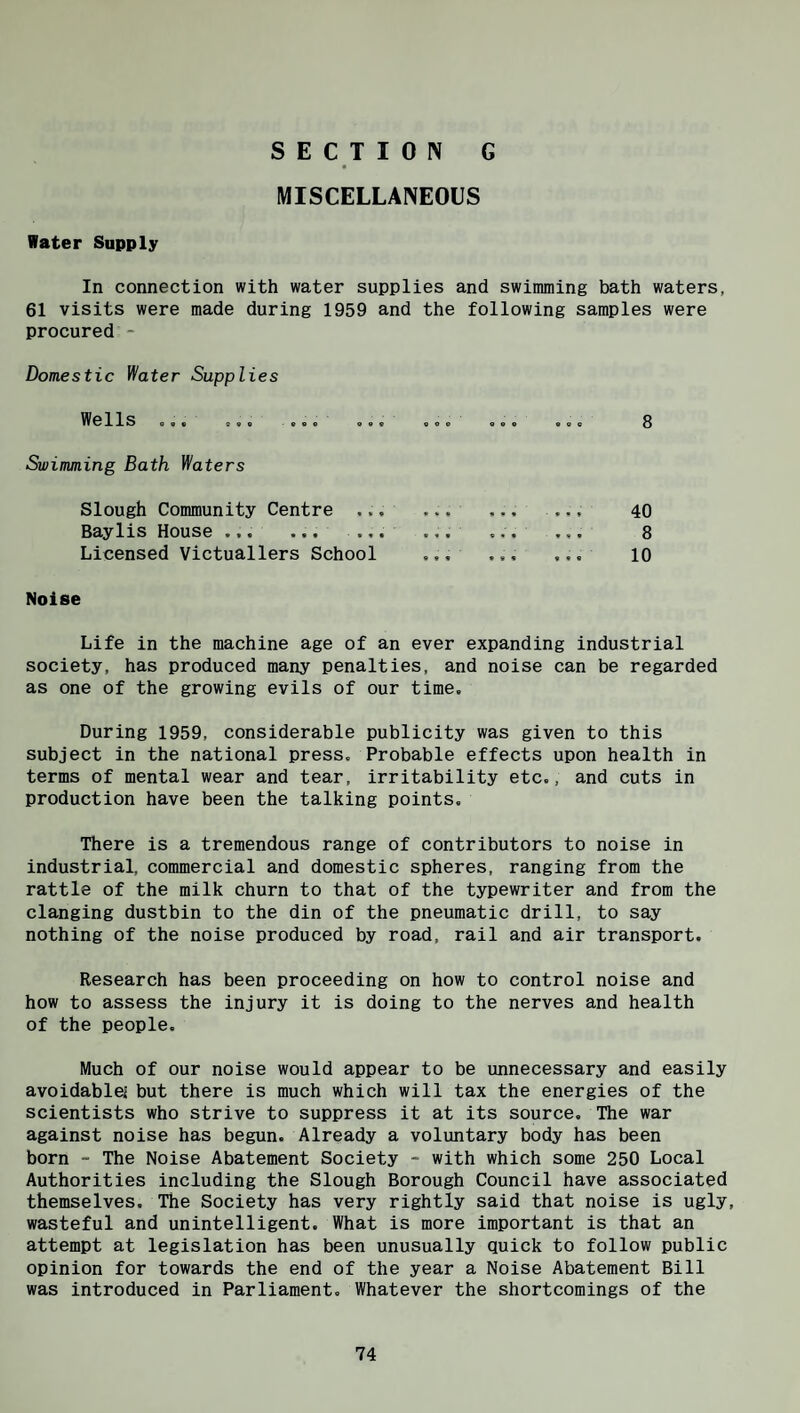 Hater Supply SECTION G MISCELLANEOUS In connection with water supplies and swimming bath waters, 61 visits were made during 1959 and the following samples were procured - Domestic Water Supplies Wells ... 8 Swimming Bath Waters Slough Community Centre .., Baylis House ... ... .,, Licensed Victuallers School 40 8 10 Noise Life in the machine age of an ever expanding industrial society, has produced many penalties, and noise can be regarded as one of the growing evils of our time. During 1959, considerable publicity was given to this subject in the national press. Probable effects upon health in terms of mental wear and tear, irritability etc., and cuts in production have been the talking points. There is a tremendous range of contributors to noise in industrial, commercial and domestic spheres, ranging from the rattle of the milk churn to that of the typewriter and from the clanging dustbin to the din of the pneumatic drill, to say nothing of the noise produced by road, rail and air transport. Research has been proceeding on how to control noise and how to assess the injury it is doing to the nerves and health of the people. Much of our noise would appear to be unnecessary and easily avoidable! but there is much which will tax the energies of the scientists who strive to suppress it at its source. The war against noise has begun. Already a voluntary body has been born - The Noise Abatement Society - with which some 250 Local Authorities including the Slough Borough Council have associated themselves. The Society has very rightly said that noise is ugly, wasteful and unintelligent. What is more important is that an attempt at legislation has been unusually quick to follow public opinion for towards the end of the year a Noise Abatement Bill was introduced in Parliament. Whatever the shortcomings of the
