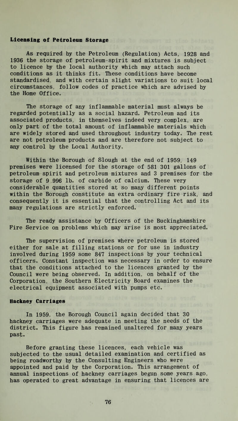 Licensing of Petroleum Storage As required by the Petroleum (Regulation) Acts, 1928 and 1936 the storage of petroleum-spirit and mixtures is subject to licence by the local authority which may attach such conditions as it thinks fit. These conditions have become standardised and with certain slight variations to suit local circumstances, follow codes of practice which are advised by the Home Office, The storage of any inflammable material must always be regarded potentially as a social hazard. Petroleum and its associated products, in themselves indeed very complex, are only part of the total amount of inflammable materials which are widely stored and used throughout industry today. The rest are not petroleum products and are therefore not subject to any control by the Local Authority. Within the Borough of Slough at the end of 1959, 149 premises were licensed for the storage of 581 301 gallons of petroleum spirit and petroleum mixtures and 3 premises for the storage of 9 996 lb. of carbide of calcium. These very considerable quantities stored at so many different points within the Borough constitute an extra ordinary fire risk, and consequently it is essential that the controlling Act and its maay regulations are strictly enforced. The ready assistance by Officers of the Buckinghamshire Fire Service on problems which may arise is most appreciated. The supervision of premises where petroleum is stored either for sale at filling stations or for use in industry involved during 1959 some 847 inspections by your technical officers. Constant inspection was necessary in order to ensure that the conditions attached to the licences granted by the Council were being observed. In addition, on behalf of the Corporation, the Southern Electricity Board examines the electrical equipment associated with pumps etc. Hackney Carriages In 1959, the Borough Council again decided that 30 hackney carriages were adequate in meeting the needs of the district. This figure has remained unaltered for many years past. Before granting these licences, each vehicle was subjected to the usual detailed examination and certified as being roadworthy by the Consulting Engineers who were appointed and paid by the Corporation. This arrangement of annual inspections of hackney carriages begun some years ago, has operated to great advantage in ensuring that licences are