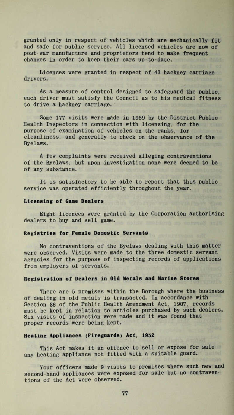 granted only in respect of vehicles which are mechanically fit and safe for public service. All licensed vehicles are now of post'war manufacture and proprietors tend to make frequent changes in order to keep their cars up to-date. Licences were granted in respect of 43 hackney carriage drivers. As a measure of control designed to safeguard the public, each driver must satisfy the Council as to his medical fitness to drive a hackney carriage. Some 177 visits were made in 1959 by the District Public Health Inspectors in connection with licensing, for the purpose of examination of vehicles on the ranks, for cleanliness, and generally to check on the observance of the Byelaws. A few complaints were received alleging contraventions of the Byelaws, but upon investigation none were deemed to be of any substance. It is satisfactory to be able to report that this public service was operated efficiently throughout the year. Licensing of Game Dealers Eight licences were granted by the Corporation authorising dealers to buy and sell game. Registries for Female Domestic Servants No contraventions of the Byelaws dealing with this matter were observed. Visits were made to the three domestic servant agencies for the purpose of inspecting records of applications from employers of servants. Registration of Dealers in Old Metals and Marine Stores There are 5 premises within the Borough where the business of dealing in old metals is transacted. In accordance with Section 86 of the Public Health Amendment Act, 1907, records must be kept in relation to articles purchased by such dealers. Six visits of inspection were made and it was found that proper records were being kept. Heating Appliances (Fireguards) Act, 1952 This Act makes it an offence to sell or expose for sale any heating appliance not fitted with a suitable guard. Your officers made 9 visits to premises where such new and second-hand appliances were exposed for sale but no contraven¬ tions of the Act were observed.