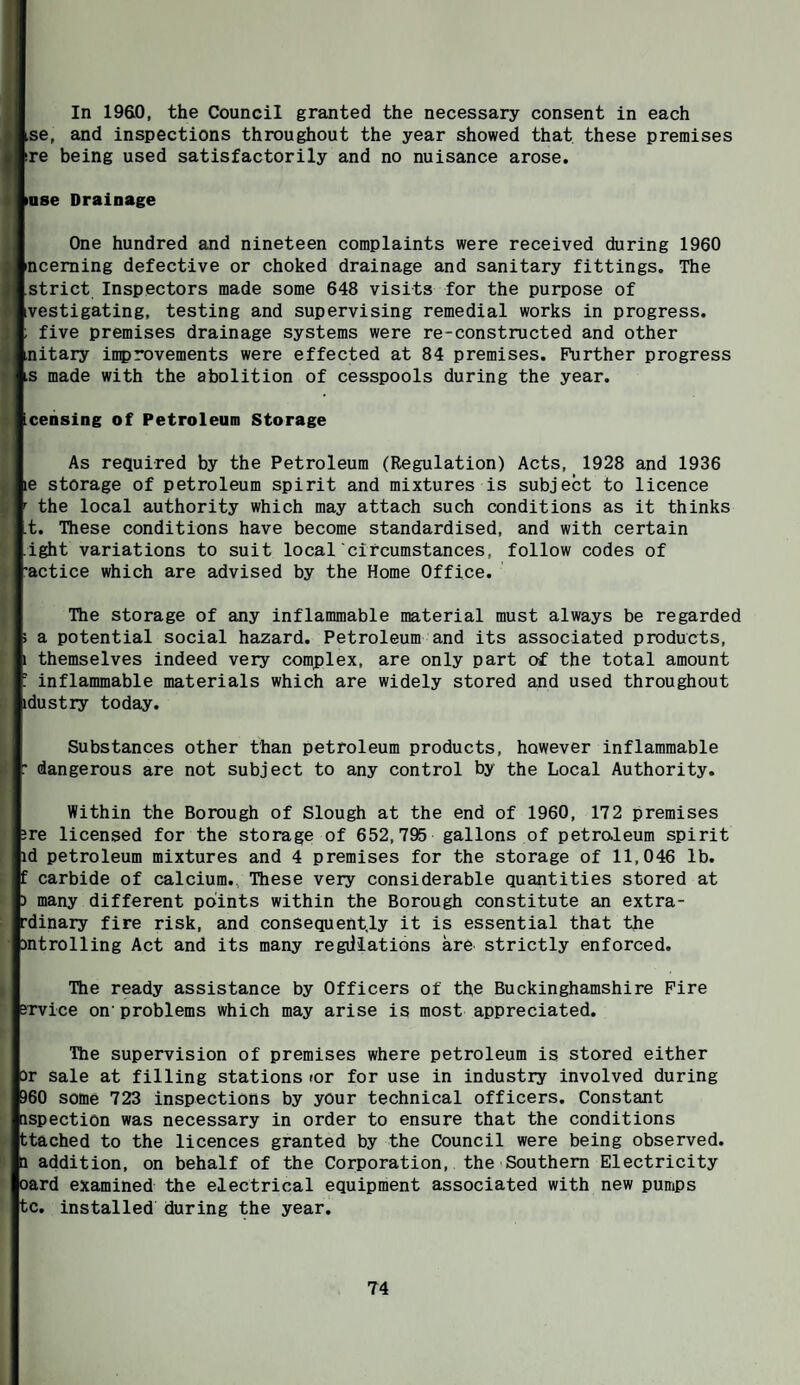 In 1960, the Council granted the necessary consent in each se, and inspections throughout the year showed that these premises tase Drainage One hundred and nineteen complaints were received during 1960 nceming defective or choked drainage and sanitary fittings. The strict Inspectors made some 648 visits for the purpose of ivestigating, testing and supervising remedial works in progress. ; five premises drainage systems were re-constructed and other ,nitary inprovements were effected at 84 premises. Further progress ;S made with the abolition of cesspools during the year. Lcensing of Petroleum Storage As required by the Petroleum (Regulation) Acts, 1928 and 1936 le storage of petroleum spirit and mixtures is subject to licence ' the local authority which may attach such conditions as it thinks .t. These conditions have become standardised, and with certain ight variations to suit local circumstances, follow codes of 'actice which are advised by the Home Office. The storage of any inflammable material must always be regarded 5 a potential social hazard. Petroleum and its associated products, 1 themselves indeed very complex, are only part of the total amount ' inflammable materials which are widely stored and used throughout idustry today. Substances other than petroleum products, however inflammable : dangerous are not subject to any control by the Local Authority. Within the Borough of Slough at the end of 1960, 172 premises 3re licensed for the storage of 652,795 gallons of petroleum spirit id petroleum mixtures and 4 premises for the storage of 11,046 lb. f carbide of calcium., These very considerable quantities stored at 3 many different points within the Borough constitute an extra- rdinary fire risk, and consequently it is essential that the introlling Act and its many regdiations are strictly enforced. The ready assistance by Officers of the Buckinghamshire Fire srvice on problems which may arise is most appreciated. The supervision of premises where petroleum is stored either i3r Sale at filling stations lor for use in industry involved during 960 some 723 inspections by your technical officers. Constant nspection was necessary in order to ensure that the conditions ttached to the licences granted by the Council were being observed, a addition, on behalf of the Corporation, the Southern Electricity oard examined the electrical equipment associated with new pumps tc. installed during the year.