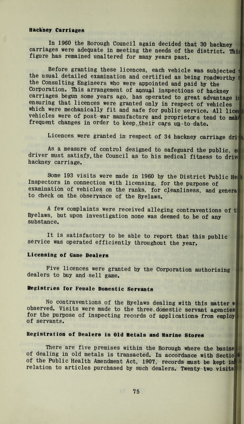 Hackney Carriages In 1960 the Borough Council again decided that 30 hackney carriages were adequate in meeting the needs of the district. Thif figure has remained unaltered for many years past. Before granting these licences, each vehicle was subjected 1 the usual detailed examination and certified as being roadworthy 1 the Consulting Engineers who weire appointed and paid by the Corporation. This arrangement of apnu^l inspections of hackney carriages begun some years ago, has operated to great advantage ii ensuring that licences were granted only in respect of vehicles which were mechanically fit and safe for public service. All licei 1 vehicles were of post war manufacture and proprietors tend to maki* frequent changes in order to keep,,their cafs up^to-date. Licences were granted in' respect of 34 hackney carriage driis. As a measure of control designed to safeguard the public, ei driver must satisfy^ the Council as to his medical fitness to drivi hackney carriage. ! > I Some 193 visits were made in 1960 by the District Public Heilh Inspectors in connection with licensing, for the purpose of | examination of vehicles on the ranks, for cleanliness, and generaij to check on the. observance of the Byelaws. A few complaints were received alleging contraventions of tt Byelaws, but upon investigation none was deemed to be of any substance. It is satisfactory to be able to report that this public service was operated efficiently throughout the year. Licensing of Game Dealers Five licences were granted by the Corporation authorising i dealers to buy and sell game. Registries for Female Domestic Servants No contraventions of the Byelaws dealing with this matter w|^ observed. Visits were made to the three,domestic servant agencies] for the purpose of inspecting records of application® from employlf of servants. Registration of Dealers in Old Metals and Marine Stores There are five premises within the Borough where the busine j of dealing in old metals is transacted. In accordance with Sectiof6 of the Public Health Amendment Act, 1907, records must be kept iw relation to articles purchased by such dealers. Twenty-two visits