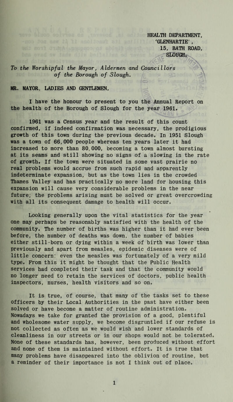 HEALTH DEPARTMENT, ‘GLENHARTIE' , 15, BATH ROAD, SLOUGH. To the Worshipful the Mayor, Aldermen and Councillors of the Borough of Slough. MR. MAYOR, LADIES AND GENTLEMEN, I have the honour to present to you the Annual Report on the health of the Borough of Slough for the year 1961. 1961 was a Census year and the result of this count confirmed, if indeed confirmation was necessary, the prodigious growth of this town during the previous decade. In 1951 Slough was a town of 66,000 people whereas ten years later it had increased to more than 80,000, becoming a town almost bursting at its seams and still showing no signs of a slowing in the rate of growth. If the town were situated in some vast prairie no real problems would accrue from such rapid and apparently indeterminate expansion, but as the town lies in the crowded Thames Valley and has practically no more land for housing this expansion will cause very considerable problems in the near future; the problems arising must be solved or great overcrowding with all its consequent damage to health will occur. Looking generally upon the vital statistics for the year one may perhaps be reasonably satisfied with the health of the community. The number of births was higher than it had ever been before, the number of deaths was down, the number of babies either still-born or dying within a week of birth was lower than previously and apart from measles, epidemic diseases were of little concern: even the measles was fortunately of a very mild type. Prom this it might be thought that the Public Health services had completed their task and that the community would no longer need to retain the services of doctors, public health inspectors, nurses, health visitors and so on. It is true, of course, that many of the tasks set to these officers by their Local Authorities in the past have either been solved or have become a matter of routine administration. Nowadays we take for granted the provision of a good, plentiful and wholesome water supply, we become disgruntled if our refuse is not collected as often as we would wish and lower standards of cleanliness in our streets or in our shops would not be tolerated. None of these standards has, however, been produced without effort and none of them is maintained without effort. It is true that many problems have disappeared into the oblivion of routine, but a reminder of their importance is not I think out of place.
