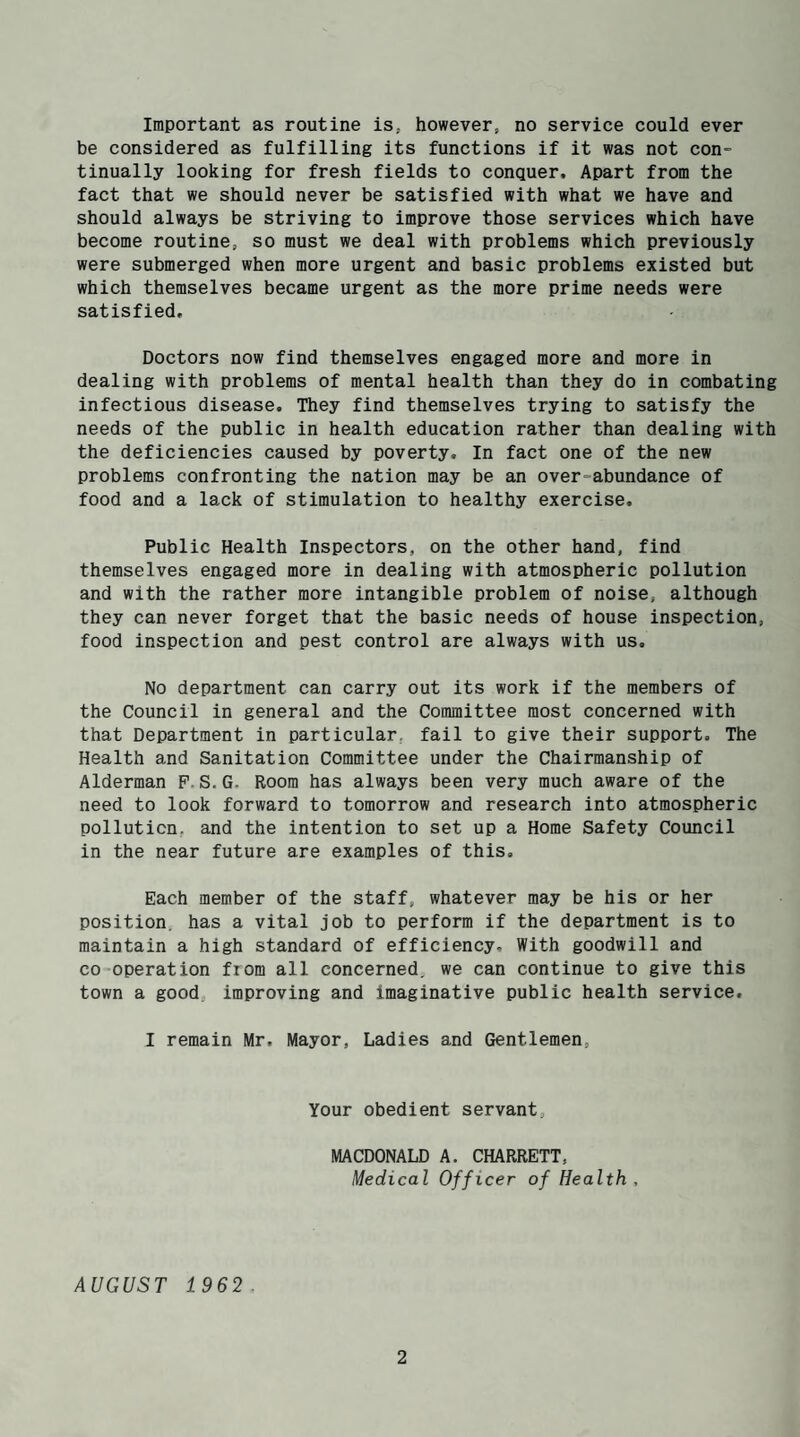 Important as routine is; however, no service could ever be considered as fulfilling its functions if it was not con= tinually looking for fresh fields to conquer. Apart from the fact that we should never be satisfied with what we have and should always be striving to improve those services which have become routine, so must we deal with problems which previously were submerged when more urgent and basic problems existed but which themselves became urgent as the more prime needs were satisfied. Doctors now find themselves engaged more and more in dealing with problems of mental health than they do in combating infectious disease. They find themselves trying to satisfy the needs of the public in health education rather than dealing with the deficiencies caused by poverty. In fact one of the new problems confronting the nation may be an overabundance of food and a lack of stimulation to healthy exercise. Public Health Inspectors, on the other hand, find themselves engaged more in dealing with atmospheric pollution and with the rather more intangible problem of noise, although they can never forget that the basic needs of house inspection, food inspection and pest control are always with us. No department can carry out its work if the members of the Council in general and the Committee most concerned with that Department in particular, fail to give their support. The Health and Sanitation Committee under the Chairmanship of Alderman P.S.G. Room has always been very much aware of the need to look forward to tomorrow and research into atmospheric pollution, and the intention to set up a Home Safety Council in the near future are examples of this. Each member of the staff, whatever may be his or her position, has a vital job to perform if the department is to maintain a high standard of efficiency. With goodwill and co operation fiom all concerned, we can continue to give this town a good improving and imaginative public health service, I remain Mr, Mayor, Ladies and Gentlemen, Your obedient servant, MACDONALD A. CHARRETT, Medical Officer of Health, AUGUST 1962.