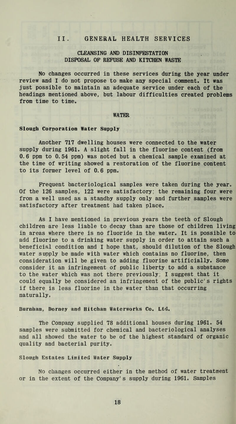 GENERAL HEALTH SERVICES II . CLEANSING AND DISINFESTATION DISPOSAL OF REFUSE AND KITCHEN WASTE No changes occurred in these services during the year under review and I do not propose to make any special comment. It was just possible to maintain an adequate service under each of the headings mentioned above, but labour difficulties created problems from time to time. WATER Slough Corporation Water Supply Another 717 dwelling houses were connected to the water supply during 1961. A slight fall in the fluorine content (from 0.6 ppm to 0.54 ppm) was noted but a chemical sample examined at the time of writing showed a restoration of the fluorine content to its former level of 0.6 ppm. Frequent bacteriological samples were taken during the year. Of the 126 samples, 122 were satisfactory the remaining four were from a well used as a standby supply only and further samples were satisfactory after treatment had taken place. As I have mentioned in previous years the teeth of Slough children are less liable to decay than are those of children living in areas where there is no fluoride in the water. It is possible to add fluorine to a drinking water supply in order to attain such a beneficial condition and I hope that, should dilution of the Slough water supply be made with water which contains no fluorine, then consideration will be given to adding fluorine artificially. Some consider it an infringement of public liberty to add a substance to the water which was not there previously I suggest that it could equally be considered an infringement of the public's rights if there is less fluorine in the water than that occurring naturally, Burnham, Dorney and Hitcham Waterworks Co. Ltd. The Company supplied 78 additional houses during 1961. 54 samples were submitted for chemical and bacteriological analyses and all showed the water to be of the highest standard of organic quality and bacterial purity. Slough Estates Limited Water Supply No changes occurred either in the method of water treatment or in the extent of the Company’s supply during 1961. Samples