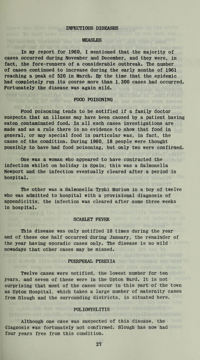 INFECTIOUS DISEASES MEASLES In my report for 1960, I mentioned that the majority of cases occurred during November and December, and they were, in fact, the fore-runners of a considerable outbreak. The number of cases continued to increase during the early months of 1961 reaching a peak of 520 in March. By the time that the epidemic had completely run its pourse more than 1,300 cases had occurred. Fortunately the disease was again mild. FOOD POISONING Food poisoning tends to be notified if a family doctor suspects that an illness may have been caused by a patient having eaten contaminated food. In all such cases investigations are made and as a rule there is no evidence to show that food in general, or any special food in particular was, in fact, the cause of the condition. During 1960, 18 people were thought possibly to have had food poisoning, but only two were confirmed. One was a woman who appeared to have contracted the infection whilst on holiday in Spain, this was a Salmonella Newport and the infection eventually cleared after a period in hospital. The other was a Salmonella Typhi Murium in a boy of twelve who was admitted to hospital with a provisional diagnosis of appendicitis, the infection was cleared after some three weeks in hospital. SCARLET FEVER This disease was only notified 18 times during the year and of these one half occurred during January, the remainder of the year having sporadic cases only. The disease is so mild nowadays that other cases may be missed. PUERPERAL PYREXIA Twelve cases were notified, the lowest number for ten years, and seven of these were in the Upton Ward. It is not surprising that most of the cases occur in this part of the town as Upton Hospital, which takes a large number of maternity cases from Slough and the surrounding districts, is situated here. POLIOMYELITIS Although one case was suspected of this disease, the diagnosis was fortunately not confirmed. Slough has now had four years free from this condition.