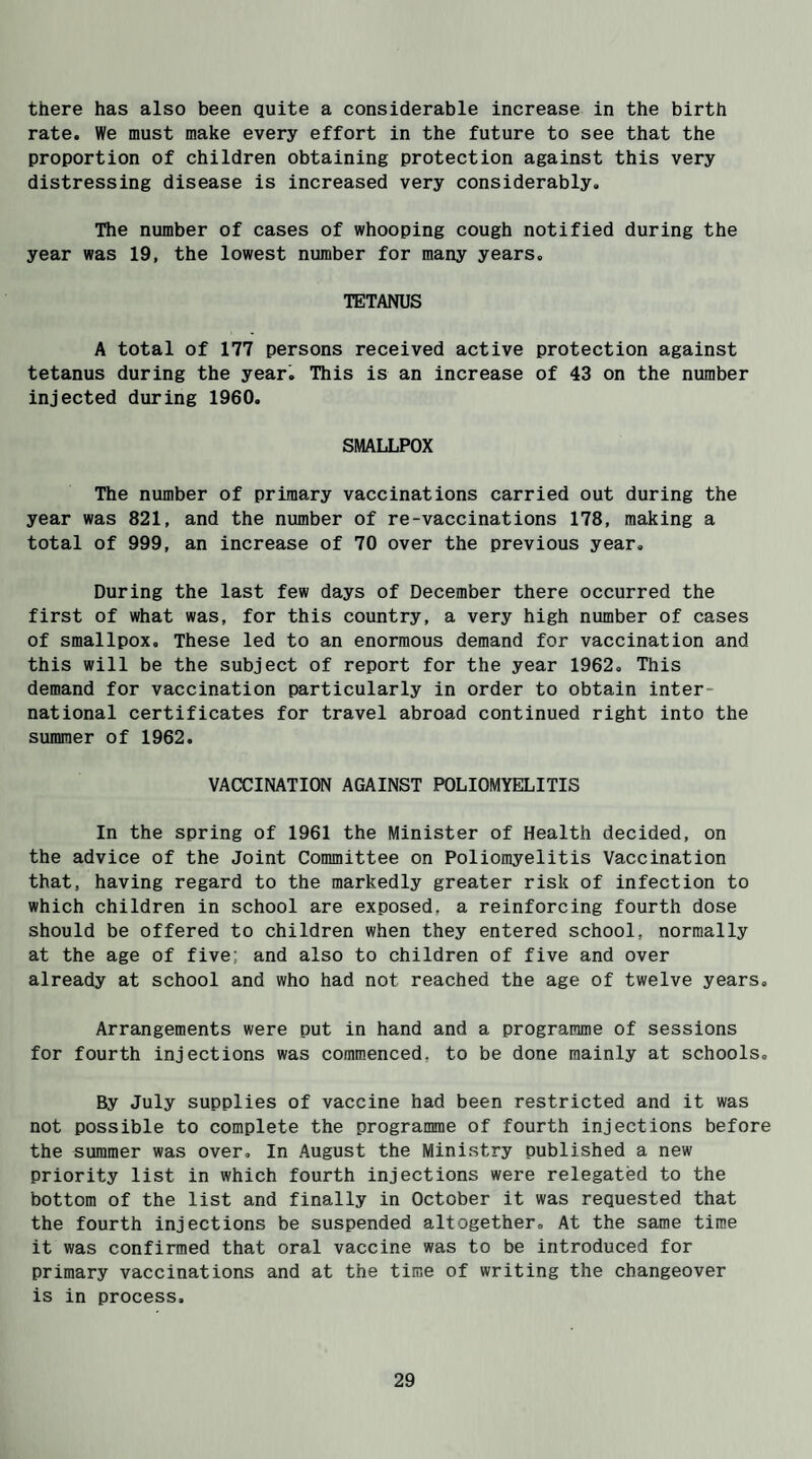 there has also been quite a considerable increase in the birth rate. We must make every effort in the future to see that the proportion of children obtaining protection against this very distressing disease is increased very considerably. The number of cases of whooping cough notified during the year was 19, the lowest number for many years. TETANUS A total of 177 persons received active protection against tetanus during the year. This is an increase of 43 on the number injected during 1960. SMALLPOX The number of primary vaccinations carried out during the year was 821, and the number of re-vaccinations 178, making a total of 999, an increase of 70 over the previous year. During the last few days of December there occurred the first of what was, for this country, a very high number of cases of smallpox. These led to an enormous demand for vaccination and this will be the subject of report for the year 1962. This demand for vaccination particularly in order to obtain inter¬ national certificates for travel abroad continued right into the summer of 1962. VACCINATION AGAINST POLIOMYELITIS In the spring of 1961 the Minister of Health decided, on the advice of the Joint Committee on Poliomyelitis Vaccination that, having regard to the markedly greater risk of infection to which children in school are exposed, a reinforcing fourth dose should be offered to children when they entered school, normally at the age of five; and also to children of five and over already at school and who had not reached the age of twelve years. Arrangements were put in hand and a programme of sessions for fourth injections was commenced, to be done mainly at schools. By July supplies of vaccine had been restricted and it was not possible to complete the programme of fourth injections before the summer was over. In August the Ministry published a new priority list in which fourth injections were relegated to the bottom of the list and finally in October it was requested that the fourth injections be suspended altogether. At the same time it was confirmed that oral vaccine was to be introduced for primary vaccinations and at the time of writing the changeover is in process.