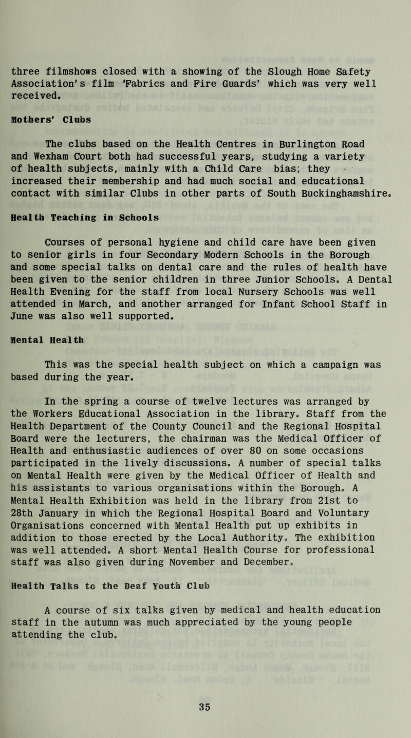 three filmshows closed with a showing of the Slough Home Safety Association’s film ‘Fabrics and Fire Guards’ which was very well received. Mothers’ Clubs The clubs based on the Health Centres in Burlington Road and Wexham Court both had successful years, studying a variety of health subjects, mainly with a Child Care bias; they - increased their membership and had much social and educational contact with similar Clubs in other parts of South Buckinghamshire. Health Teaching in Schools Courses of personal hygiene and child care have been given to senior girls in four Secondary Modern Schools in the Borough and some special talks on dental care and the rules of health have been given to the senior children in three Junior Schools. A Dental Health Evening for the staff from local Nursery Schools was well attended in March, and another arranged for Infant School Staff in June was also well supported. Mental Health This was the special health subject on which a campaign was based during the year. In the spring a course of twelve lectures was arranged by the Workers Educational Association in the library. Staff from the Health Department of the County Council and the Regional Hospital Board were the lecturers, the chairman was the Medical Officer of Health and enthusiastic audiences of over 80 on some occasions participated in the lively discussions. A number of special talks on Mental Health were given by the Medical Officer of Health and his assistants to various organisations within the Borough. A Mental Health Exhibition was held in the library from 21st to 28th January in which the Regional Hospital Board and Voluntary Organisations concerned with Mental Health put up exhibits in addition to those erected by the Local Authority. The exhibition was well attended. A short Mental Health Course for professional staff was also given during November and December. Health Talks to the Deaf Youth Club A course of six talks given by medical and health education staff in the autumn was much appreciated by the young people attending the club.