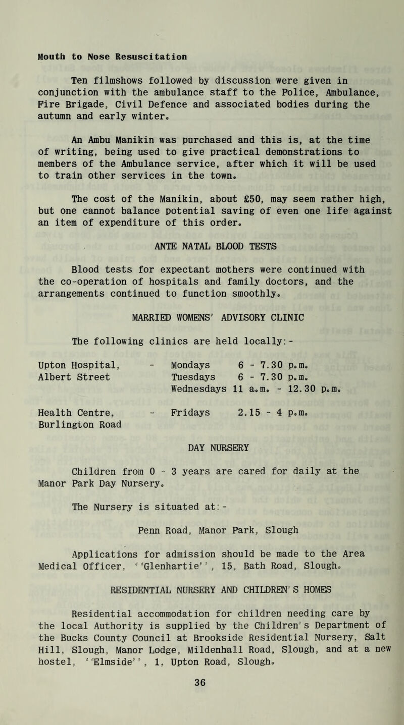 Mouth to Nose Resuscitation Ten filmshows followed by discussion were given in conjunction with the ambulance staff to the Police, Ambulance, Fire Brigade, Civil Defence and associated bodies during the autumn and early winter. An Ambu Manikin was purchased and this is, at the time of writing, being used to give practical demonstrations to members of the Ambulance service, after which it will be used to train other services in the town. The cost of the Manikin, about £50, may seem rather high, but one cannot balance potential saving of even one life against an item of expenditure of this order. ANTE NATAL BLOOD TESTS Blood tests for expectant mothers were continued with the co-operation of hospitals and family doctors, and the arrangements continued to function smoothly. MARRIED WOMENS' ADVISORY CLINIC The following clinics are held locally:- Upton Hospital, - Mondays 6 - 7.30 p.m. Albert Street Tuesdays 6 - 7.30 p.m. Wednesdays 11 a.m. - 12.30 p.m. Health Centre, - Fridays 2.15 - 4 p.m. Burlington Road DAY NURSERY Children from 0-3 years are cared for daily at the Manor Park Day Nursery. The Nursery is situated at:- Penn Road, Manor Park, Slough Applications for admission should be made to the Area Medical Officer, 4*Glenhartier’, 15, Bath Road, Slough. RESIDENTIAL NURSERY AND CHILDREN'S HOMES Residential accommodation for children needing care by the local Authority is supplied by the Children's Department of the Bucks County Council at Brookside Residential Nursery, Salt Hill, Slough, Manor Lodge, Mildenhall Road, Slough, and at a new hostel,  Elmside” , 1, Upton Road, Slough.