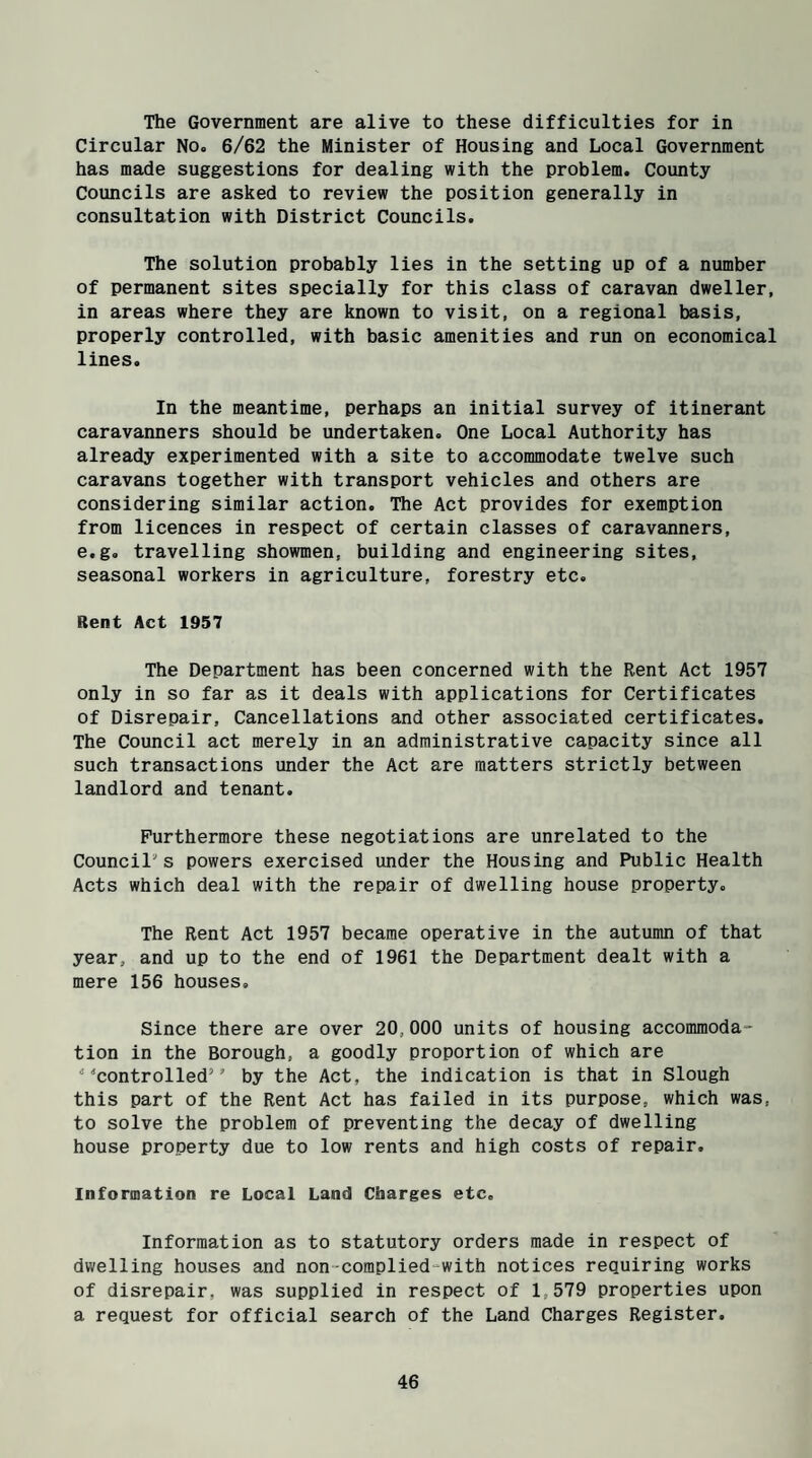 The Government are alive to these difficulties for in Circular No, 6/62 the Minister of Housing and Local Government has made suggestions for dealing with the problem. County Councils are asked to review the position generally in consultation with District Councils. The solution probably lies in the setting up of a number of permanent sites specially for this class of caravan dweller, in areas where they are known to visit, on a regional basis, properly controlled, with basic amenities and run on economical lines. In the meantime, perhaps an initial survey of itinerant caravanners should be undertaken. One Local Authority has already experimented with a site to accommodate twelve such caravans together with transport vehicles and others are considering similar action. The Act provides for exemption from licences in respect of certain classes of caravanners, e.g. travelling showmen, building and engineering sites, seasonal workers in agriculture, forestry etc. Rent Act 1957 The Department has been concerned with the Rent Act 1957 only in so far as it deals with applications for Certificates of Disrepair, Cancellations and other associated certificates. The Council act merely in an administrative capacity since all such transactions under the Act are matters strictly between landlord and tenant. Furthermore these negotiations are unrelated to the Councils powers exercised under the Housing and Public Health Acts which deal with the repair of dwelling house property. The Rent Act 1957 became operative in the autumn of that year, and up to the end of 1961 the Department dealt with a mere 156 houses. Since there are over 20,000 units of housing accommoda¬ tion in the Borough, a goodly proportion of which are * controlled’ by the Act, the indication is that in Slough this part of the Rent Act has failed in its purpose, which was, to solve the problem of preventing the decay of dwelling house property due to low rents and high costs of repair. Information re Local Land Charges etc. Information as to statutory orders made in respect of dwelling houses and non-complied with notices requiring works of disrepair, was supplied in respect of 1,579 properties upon a request for official search of the Land Charges Register.