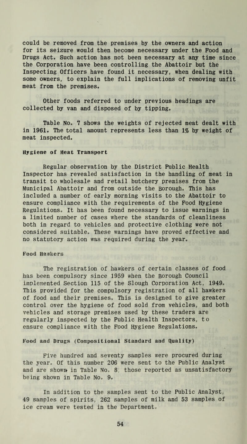 could be removed from the premises by the owners and action for its seizure would then become necessary under the Pood and Drugs Act. Such action has not been necessary at any time since the Corporation have been controlling the Abattoir but the Inspecting Officers have found it necessary, when dealing with some owners, to explain the full implications of removing unfit meat from the premises. Other foods referred to under previous headings are collected by van and disposed of by tipping. Table No. 7 shows the weights of rejected meat dealt with in 1961. The total amount represents less than 1% by weight of meat inspected. Hygiene of Meat Transport Regular observation by the District Public Health Inspector has revealed satisfaction in the handling of meat in transit to wholesale and retail butchery premises from the Municipal Abattoir and from outside the Borough. This has included a number of early morning visits to the Abattoir to ensure compliance with the requirements of the Pood Hygiene Regulations. It has been found necessary to issue warnings in a limited number of cases where the standards of cleanliness both in regard to vehicles and protective clothing were not considered suitable. These warnings have proved effective and no statutory action was required during the year. Food Hawkers The registration of hawkers of certain classes of food has been compulsory since 1959 when the Borough Council implemented Section 115 of the Slough Corporation Act, 1949. This provided for the compulsory registration of all hawkers of food and their premises. This is designed to give greater control over the hygiene of food sold from vehicles, and both vehicles and storage premises used by these traders are regularly inspected by the Public Health Inspectors, to ensure compliance with the Food Hygiene Regulations. Food and Drugs (Compositional Standard and Quality) Five hundred and seventy samples were procured during the year. Of this number 206 were sent to the Public Analyst and are showi* in Table No, 8 those reported as unsatisfactory being shown in Table No, 9. In addition to the samples sent to the Public Analyst, 49 samples of spirits, 262 samples of milk and 53 samples of ice cream were tested in the Department,