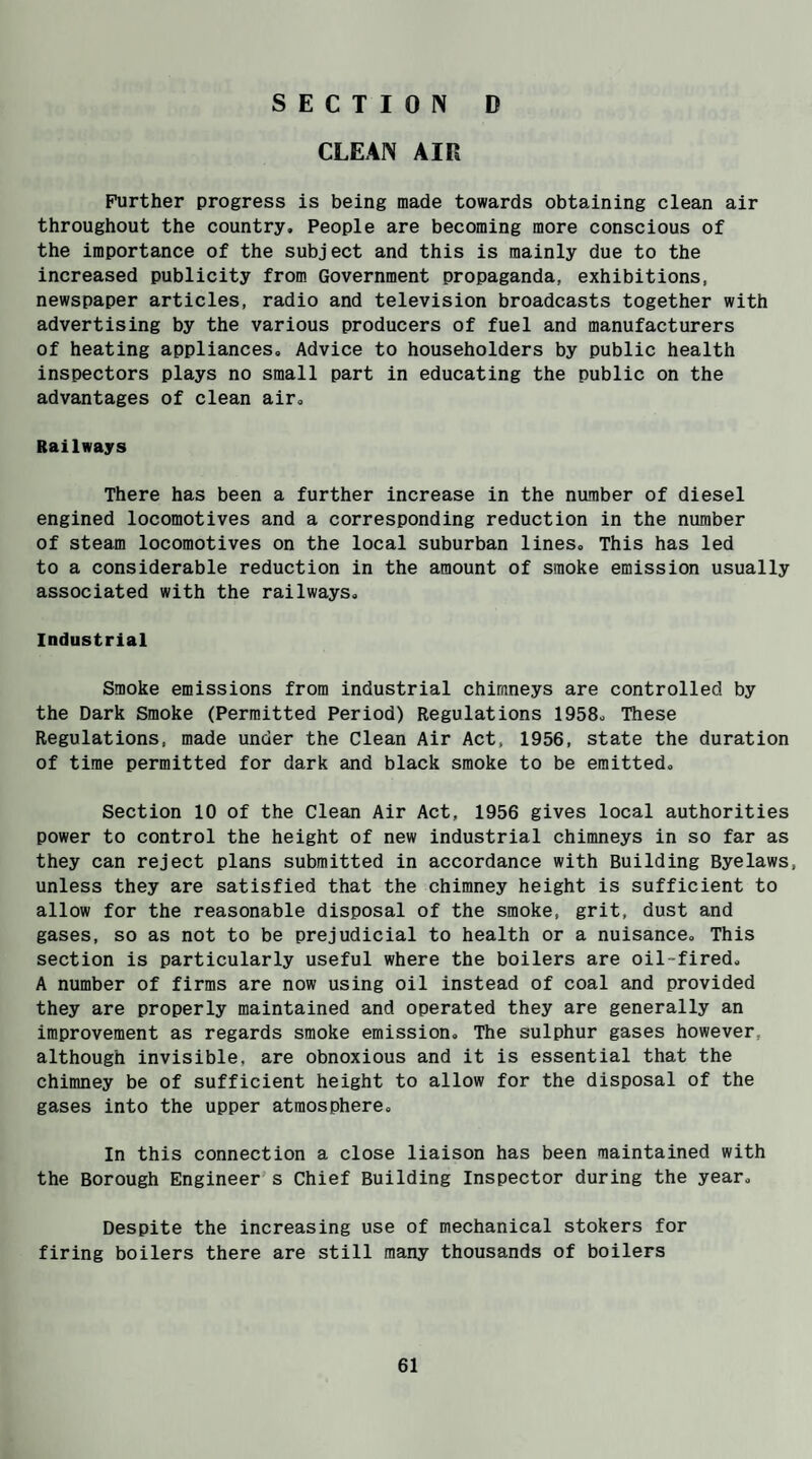 SECTION D CLEAN AIR Further progress is being made towards obtaining clean air throughout the country. People are becoming more conscious of the importance of the subject and this is mainly due to the increased publicity from Government propaganda, exhibitions, newspaper articles, radio and television broadcasts together with advertising by the various producers of fuel and manufacturers of heating appliances. Advice to householders by public health inspectors plays no small part in educating the public on the advantages of clean air. Railways There has been a further increase in the number of diesel engined locomotives and a corresponding reduction in the number of steam locomotives on the local suburban lines. This has led to a considerable reduction in the amount of smoke emission usually associated with the railways. Industrial Smoke emissions from industrial chimneys are controlled by the Dark Smoke (Permitted Period) Regulations 1958, These Regulations, made under the Clean Air Act, 1956, state the duration of time permitted for dark and black smoke to be emitted. Section 10 of the Clean Air Act, 1956 gives local authorities power to control the height of new industrial chimneys in so far as they can reject plans submitted in accordance with Building Byelaws, unless they are satisfied that the chimney height is sufficient to allow for the reasonable disposal of the smoke, grit, dust and gases, so as not to be prejudicial to health or a nuisance. This section is particularly useful where the boilers are oil-fired, A number of firms are now using oil instead of coal and provided they are properly maintained and operated they are generally an improvement as regards smoke emission. The sulphur gases however, although invisible, are obnoxious and it is essential that the chimney be of sufficient height to allow for the disposal of the gases into the upper atmosphere. In this connection a close liaison has been maintained with the Borough Engineer s Chief Building Inspector during the year. Despite the increasing use of mechanical stokers for firing boilers there are still many thousands of boilers