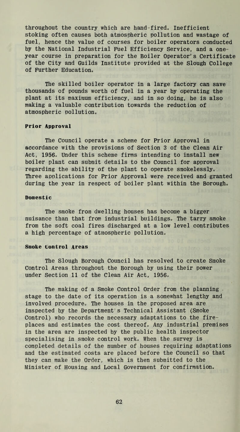 throughout the country which are hand-fired* Inefficient stoking often causes both atmospheric pollution and wastage of fuel, hence the value of courses for boiler operators conducted by the National Industrial Fuel Efficiency Service, and a one- year course in preparation for the Boiler Operator’s Certificate of the City and Guilds Institute provided at the Slough College of Further Education* The skilled boiler operator in a large factory can save thousands of pounds worth of fuel in a year by operating the plant at its maximum efficiency, and in so doing, he is also making a valuable contribution towards the reduction of atmospheric Dollution. Prior Approval The Council operate a scheme for Prior Approval in accordance with the provisions of Section 3 of the Clean Air Act, 1956* Under this scheme firms intending to install new boiler plant can submit details to the Council for approval regarding the ability of the plant to operate smokelessly* Three applications for Prior Approval were received and granted during the year in respect of boiler plant within the Borough* Domestic The smoke from dwelling houses has become a bigger nuisance than that from industrial buildings* The tarry smoke from the soft coal fires discharged at a low level contributes a high percentage of atmospheric pollution* Smoke Control Areas The Slough Borough Council has resolved to create Smoke Control Areas throughout the Borough by using their power under Section 11 of the Clean Air Act, 1956* The making of a Smoke Control Order from the planning stage to the date of its operation is a somewhat lengthy and involved procedure* The houses in the proposed area are inspected by the Department's Technical Assistant (Smoke Control) who records the necessary adaptations to the fire¬ places and estimates the cost thereof. Any industrial premises in the area are inspected by the public health inspector specialising in smoke control work* When the survey is completed details of the number of houses requiring adaptations and the estimated costs are placed before the Council so that they can make the Order, which is then submitted to the Minister of Housing and Local Government for confirmation.