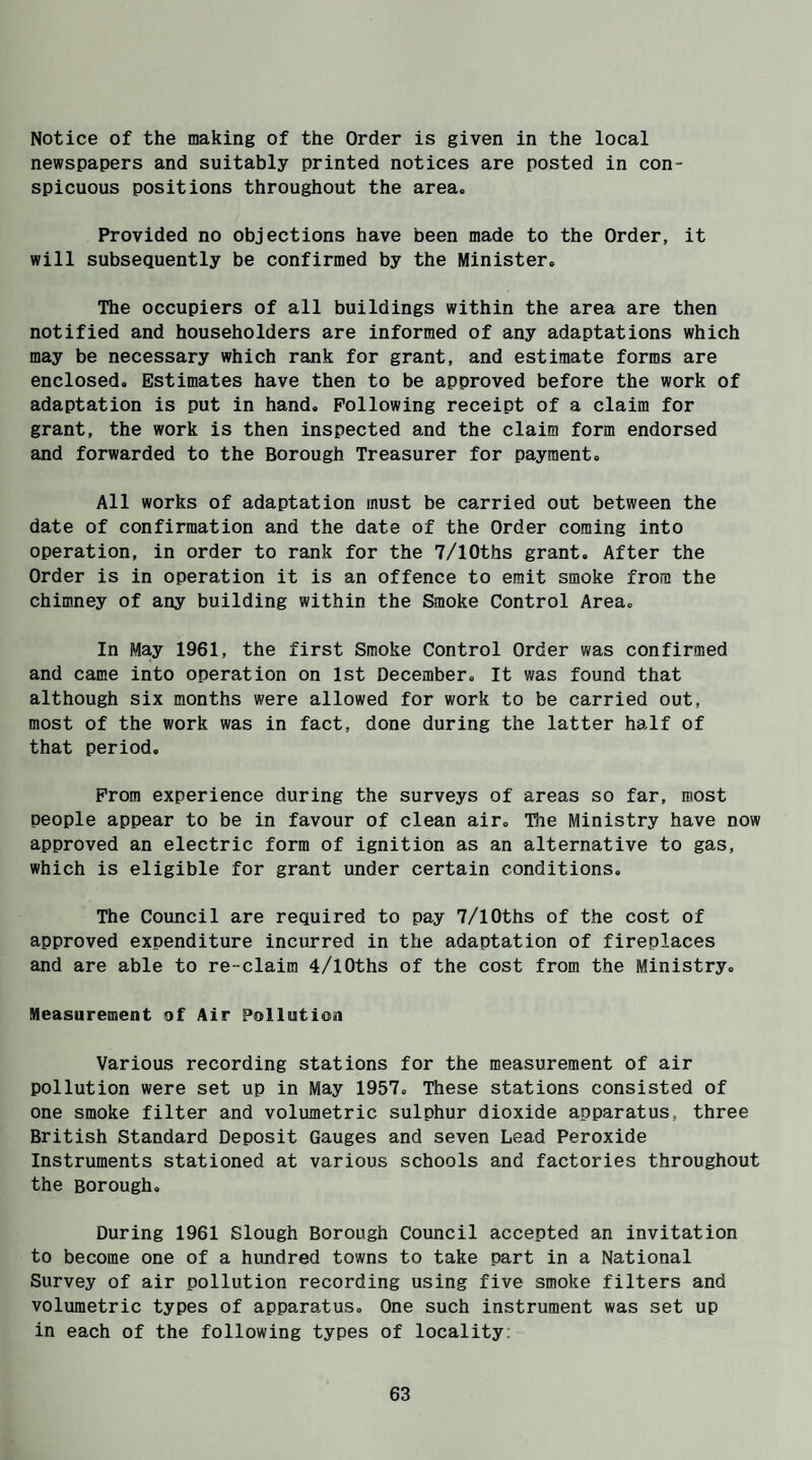 Notice of the making of the Order is given in the local newspapers and suitably printed notices are posted in con¬ spicuous positions throughout the area. Provided no objections have been made to the Order, it will subsequently be confirmed by the Minister. The occupiers of all buildings within the area are then notified and householders are informed of any adaptations which may be necessary which rank for grant, and estimate forms are enclosed. Estimates have then to be approved before the work of adaptation is put in hand. Following receipt of a claim for grant, the work is then inspected and the claim form endorsed and forwarded to the Borough Treasurer for payment. All works of adaptation must be carried out between the date of confirmation and the date of the Order coming into operation, in order to rank for the 7/10ths grant. After the Order is in operation it is an offence to emit smoke from the chimney of any building within the Smoke Control Area. In May 1961, the first Smoke Control Order was confirmed and came into operation on 1st December. It was found that although six months were allowed for work to be carried out, most of the work was in fact, done during the latter half of that period. From experience during the surveys of areas so far, most people appear to be in favour of clean air. The Ministry have now approved an electric form of ignition as an alternative to gas, which is eligible for grant under certain conditions. The Council are required to pay 7/10ths of the cost of approved expenditure incurred in the adaptation of fireplaces and are able to re-claim 4/10ths of the cost from the Ministry. Measurement of Air Pollution Various recording stations for the measurement of air pollution were set up in May 1957. These stations consisted of one smoke filter and volumetric sulphur dioxide apparatus, three British Standard Deposit Gauges and seven Lead Peroxide Instruments stationed at various schools and factories throughout the Borough. During 1961 Slough Borough Council accepted an invitation to become one of a hundred towns to take part in a National Survey of air pollution recording using five smoke filters and volumetric types of apparatus. One such instrument was set up in each of the following types of locality