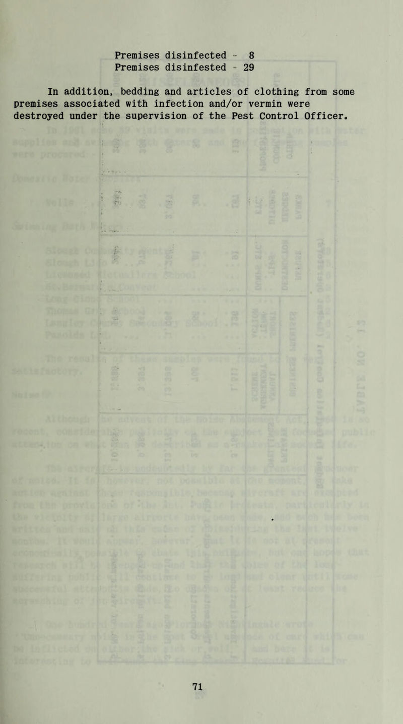 Premises disinfected - 8 Premises disinfested - 29 In addition, bedding and articles of clothing from some premises associated with infection and/or vermin were destroyed under the supervision of the Pest Control Officer.