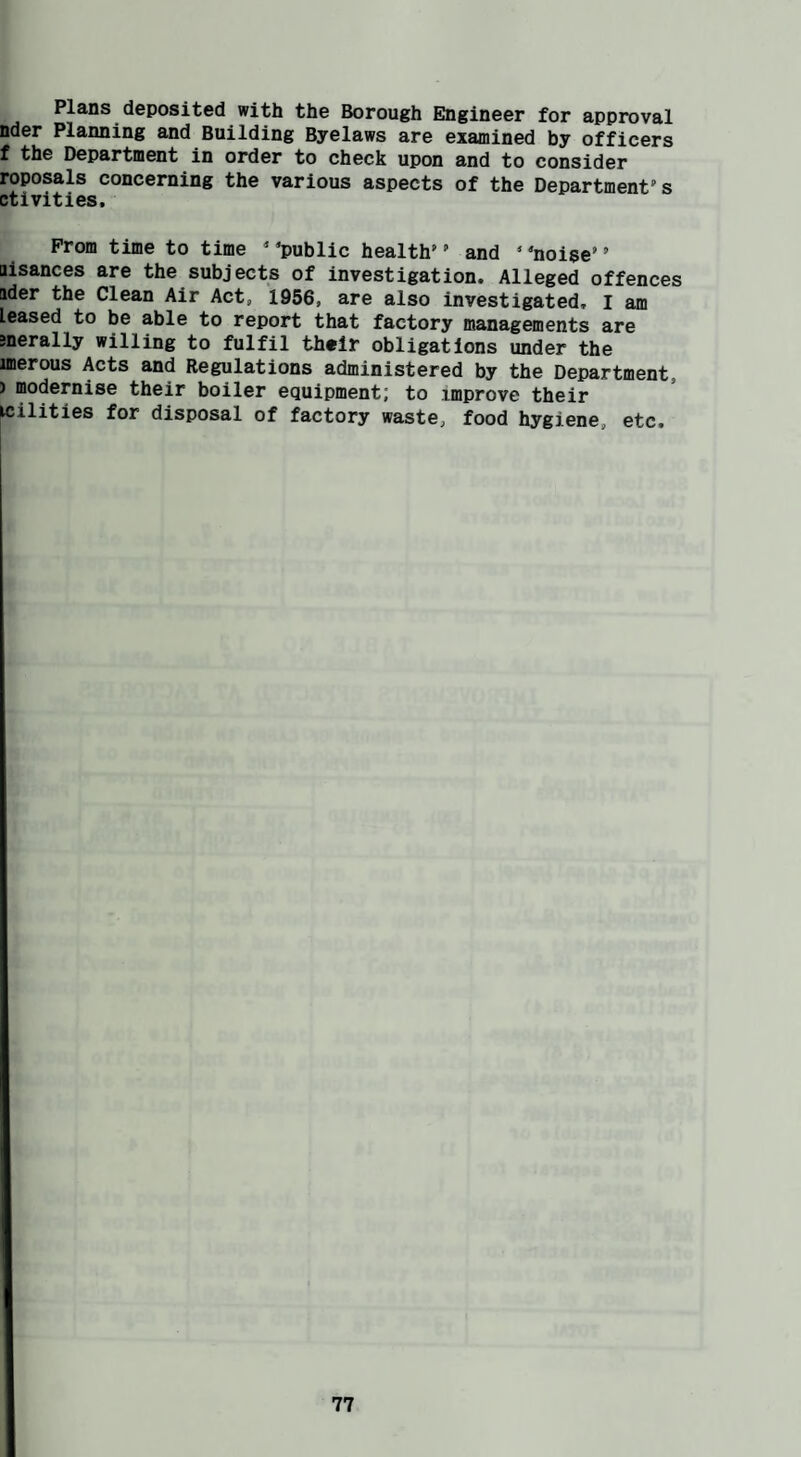 Plans deposited with the Borough Engineer for apprtjval nder Planning and Building Byelaws are examined by officers f the Department in order to check upon and to consider roposals concerning the various aspects of the Department's ctivities. Prom time to time  'public health’' and ‘ 'noise’ ’ Bisances are the subjects of investigation. Alleged offences ader the Clean Air Act, 1956, are also investigated, I am leased to be able to report that factory managements are jnerally willing to fulfil their obligations under the unerous Acts and Regulations administered by the Department, ) modernise their boiler equipment; to improve their wilities for disposal of factory waste, food hygiene, etc.