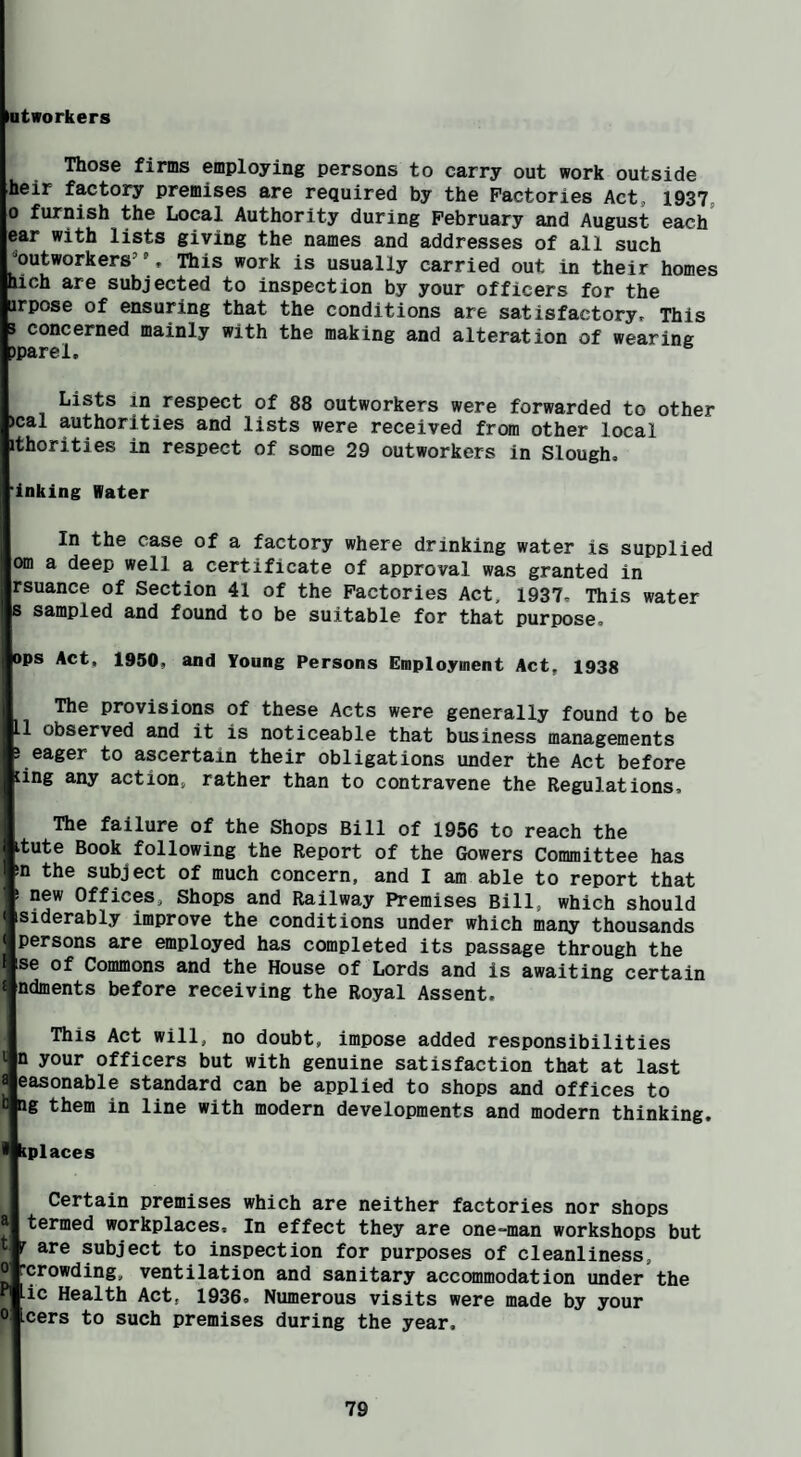 latworkers Those firms employing persons to carry out work outside heir factory premises are required by the Factories Act, 1937, 0 furnish the Local Authority during February and August each' ear with lists giving the names and addresses of all such ^outworkers’ ’, This work is usually carried out in their homes hlch are subjected to inspection by your officers for the urpose of ensuring that the conditions are satisfactory. This 3 concerned mainly with the making and alteration of wearing )parel. Lists in respect of 88 outworkers were forwarded to other )cal authorities and lists were received from other local ithorities in respect of some 29 outworkers in Slough, 'inking Water In the case of a factory where drinking water is supplied Offl a deep well a certificate of approval was granted in rsuance of Section 41 of the Factories Act, 1937, This water 8 sampled and found to be suitable for that purpose. ops Act, 1950, and Young Persons Employment Act, 1938 The provisions of these Acts were generally found to be 1 observed and it is noticeable that business managements 3 eager to ascertain their obligations under the Act before ling any action, rather than to contravene the Regulations, The failure of the Shops Bill of 1956 to reach the itute Book following the Report of the Gtowers Committee has in the subject of much concern, and I am able to report that ! new Offices, Shops and Railway Premises Bill, which should < isiderably improve the conditions under which many thousands persons are employed has completed its passage through the se of Commons and the House of Lords and is awaiting certain £ ndments before receiving the Royal Assent. This Act will, no doubt, impose added responsibilities £ n your officers but with genuine satisfaction that at last easonable standard can be applied to shops and offices to Qg them in line with modern developments and modern thinking, * kpl aces Certain premises which are neither factories nor shops termed workplaces. In effect they are one-man workshops but r are subject to inspection for purposes of cleanliness, rcrowding, ventilation and sanitary accommodation under the ■ic Health Act, 1936. Numerous visits were made by your 0 cers to such premises during the year.