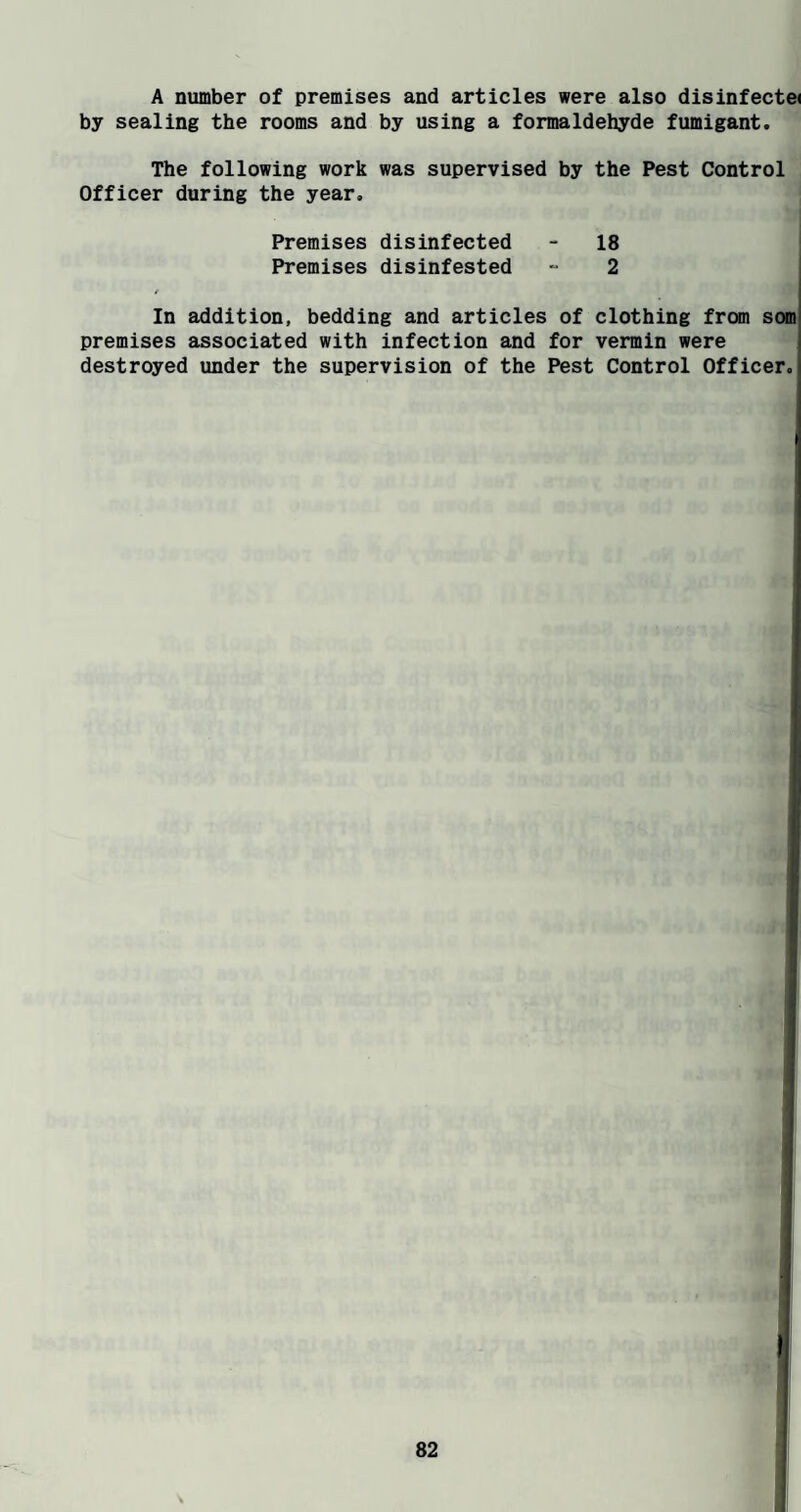 A number of premises and articles were also dlsinfecte( by sealing the rooms and by using a formaldehyde fumigant. The following work was supervised by the Pest Control Officer during the year. Premises disinfected - 18 Premises disinfested - 2 / In addition, bedding and articles of clothing from som' premises associated with infection and for vermin were destroyed under the supervision of the Pest Control Officer.