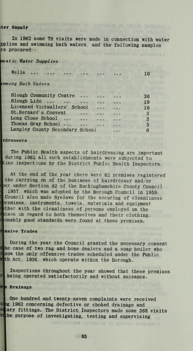 tter Supply In 1962 some 79 visits were made in connection with water pplies and swimming bath waters^ and the following samples re procured:” tntstic Water Supplies ^ellS ep9 999 999 timing Bath Waters Slough Community Centre ,,, Slough Lido 9 9 9 Licensed Victuallers' School StpBernard's Convent Long Close School Thomas Gray School Langley County Secondary School Irdressers 9 « 9 • e ? o o e 9 C 9 O « 9 9 « O 9 9 C 10 36 19 10 3 3 3 6 The Public Health aspects of hairdressing are important during 1962 all such establishments were subjected to iine inspections by the District Public Health Inspectors, At the end of the year there were 62 premises registered the carrying on of the business of hairdresser and/or per under Section 82 of the Buckinghamshire County Council 1957 which was adopted by the Borough Council in 1959, Council also made Byelaws for the securing of cleanliness bremiseSp instruments, towels, materials and equipment bther with the cleanliness of persons employed on the nises m regard to both themselves and their clothing, Icnably good standards were found at these premises, 'Vusive Trades During the year the Council granted the necessary consent le case of two rag and bone dealers and a soap boiler who low the only offensive trades scheduled under the Public th Act, 1936, which operate within the Borough, Inspections throughout the year showed that these premises el being operated satisfactorily and without nuisance. Drainage One hundred and twenty“seven complaints were received uAg 1962 concerning defective or choked drainage and ^Jary fittings. The District Inspectors made some 368 visits oAhe purpose of investigating, testing and supervising
