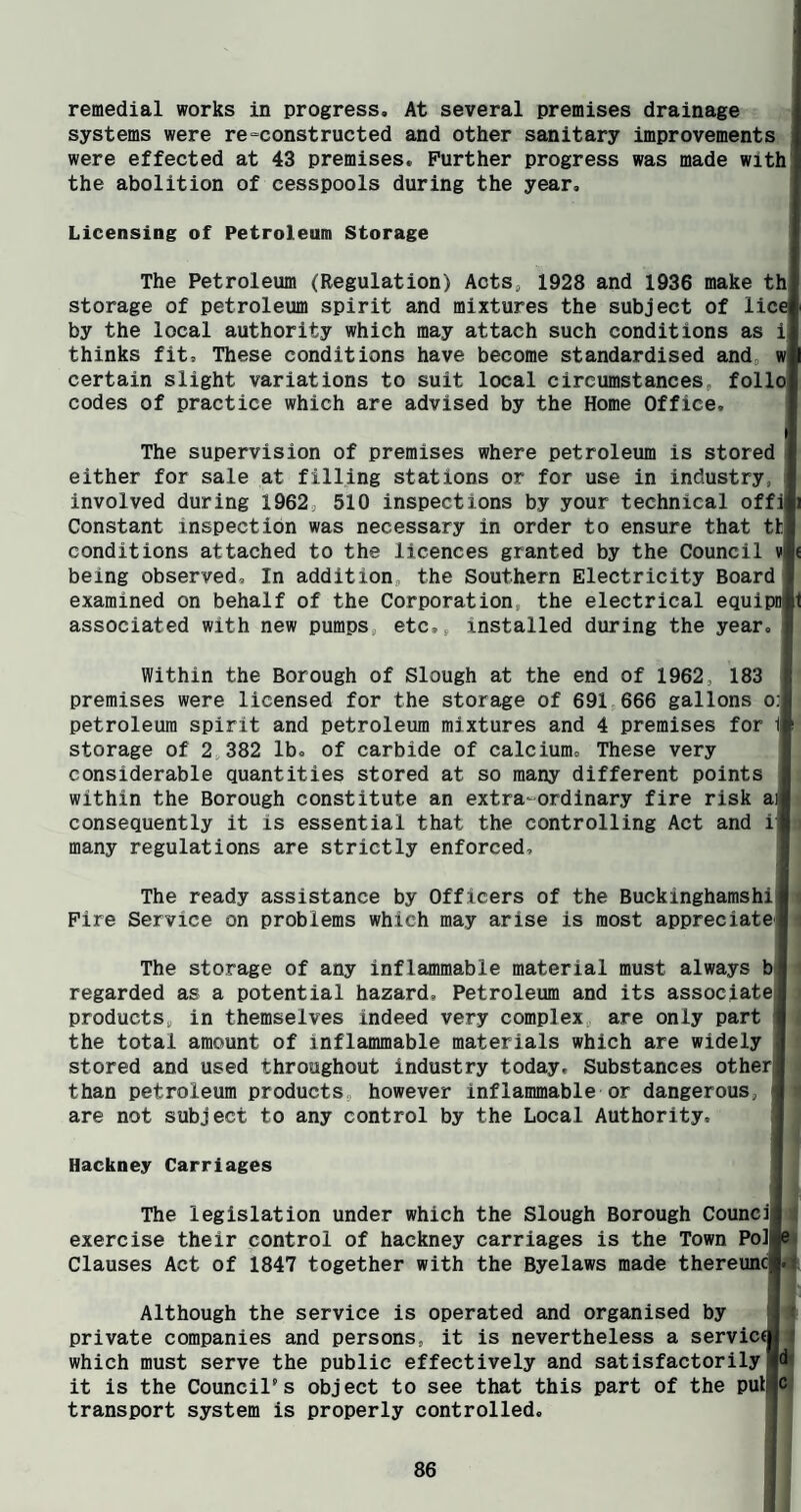 remedial works in progress. At several premises drainage systems were re“constructed and other sanitary improvements were effected at 43 premises. Further progress was made with] the abolition of cesspools during the year. Licensing of Petroleum Storage The Petroleum (Regulation) Aots^ 1928 and 1936 make th| storage of petroleum spirit and mixtures the subject of lice by the local authority which may attach such conditions as ij thinks fit. These conditions have become standardised and, wj certain slight variations to suit local circumstances, follol codes of practice which are advised by the Home Office. The supervision of premises where petroleum is stored either for sale at filling stations or for use in industry, involved during 1962, 510 inspections by your technical offili Constant inspection was necessary in order to ensure that thj conditions attached to the licences granted by the Council v| being observed. In addition, the Southern Electricity Board examined on behalf of the Corporation, the electrical equipD§1 associated with new pumps, etc,, installed diu-ing the year. Within the Borough of Slough at the end of 1962, 183 premises were licensed for the storage of 691,666 gallons o:| petroleum spirit and petroleum mixtures and 4 premises for l| storage of 2 382 lb, of carbide of calcium. These very considerable quantities stored at so many different points within the Borough constitute an extra-ordinary fire risk ai consequently it is essential that the controlling Act and i{ many regulations are strictly enforced. The ready assistance by Officers of the Buckinghamship i Fire Service on problems which may arise is most appreciated The storage of any inflammable material must always b< regarded as a potential hazard. Petroleum and its assoclate| products, in themselves indeed very complex, are only part the total amount of inflammable materials which are widely stored and used throughout industry today. Substances otherjj than petroleum products, however inflammable or dangerous, are not subject to any control by the Local Authority. Hackney Carriages The legislation under which the Slough Borough Council exercise their control of hackney carriages is the Town Po]J Clauses Act of 1847 together with the Byelaws made thereuncl Although the service is operated and organised by private companies and persons, it is nevertheless a service which must serve the public effectively and satisfactorily I it is the Council's object to see that this part of the pul:| transport system is properly controlled.