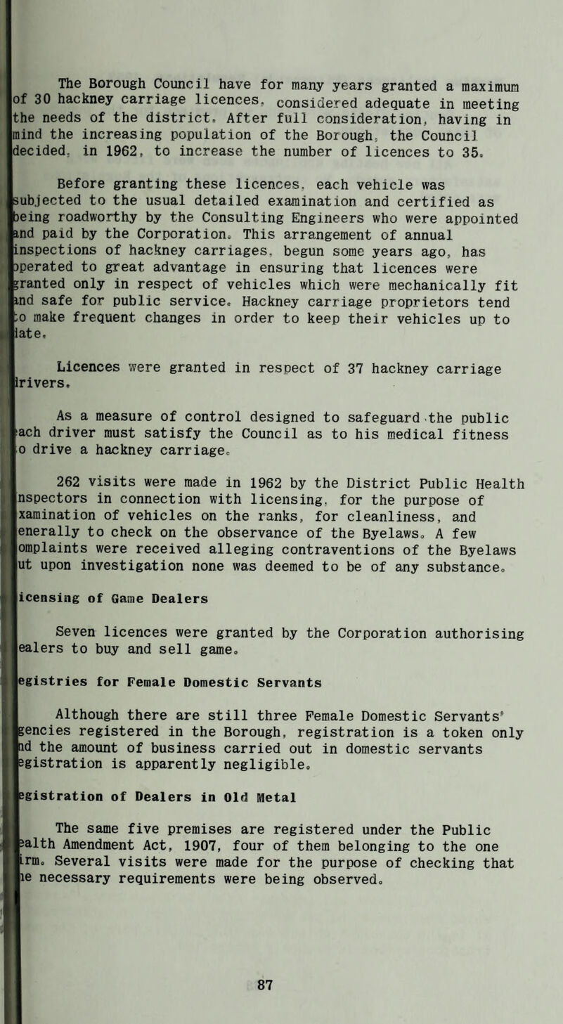 The Borough Council have for many years granted a maximum of 30 hackney carriage licences, considered adequate in meeting the needs of the district. After full consideration, having in mind the increasing population of the Borough, the Counci] decided, in 1962, to increase the number of licences to 35. Before granting these licences, each vehicle was subjected to the usual detailed examination and certified as being roadworthy by the Consulting Engineers who were appointed ftnd paid by the Corporation, This arrangement of annual [inspections of hackney carriages, begun some years ago, has Dperated to great advantage in ensuring that licences were 'ranted only in respect of vehicles which were mechanically fit ^nd safe for public service, Hackney carriage proprietors tend to make frequent changes in order to keep their vehicles up to [late. Licences were granted in respect of 37 hackney carriage jrivers. As a measure of control designed to safeguard the public kach driver must satisfy the Council as to his medical fitness [o drive a hackney carriage, 262 visits were made in 1962 by the District Public Health Inspectors in connection with licensing, for the purpose of jxaraination of vehicles on the ranks, for cleanliness, and jenerally to check on the observance of the Byelaws, A few jomplaints were received alleging contraventions of the Byelaws jut upon investigation none was deemed to be of any substance, licensing of Game Dealers Seven licences were granted by the Corporation authorising jealers to buy and sell game, |egistries for Female Domestic Servants Although there are still three Female Domestic Servants’ jencies registered in the Borough, registration is a token only id the amount of business carried out in domestic servants Jgistration is apparently negligible. igistration of Dealers in Old Metal The same five premises are registered under the Public Jalth Amendment Act, 1907, four of them belonging to the one irm. Several visits were made for the purpose of checking that le necessary requirements were being observed.