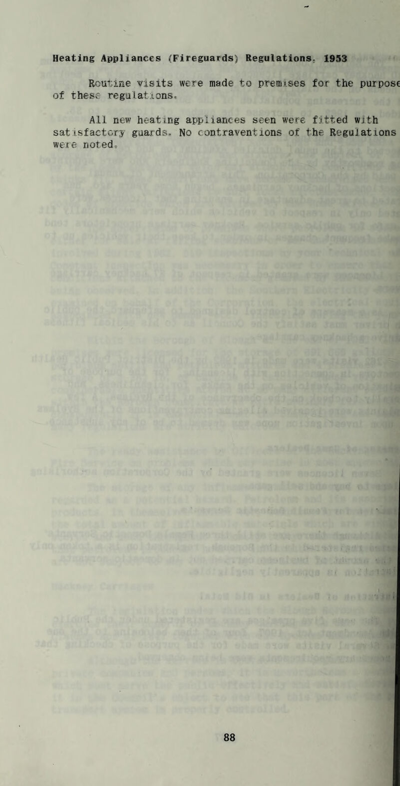Heating Appliances (Fireguards) Regulations. 1953 Routine visits were made to premises for the purpose of these regulations. All new heating appliances seen were fitted with satisfactory guards. No contraventions of the Regulations were noted.