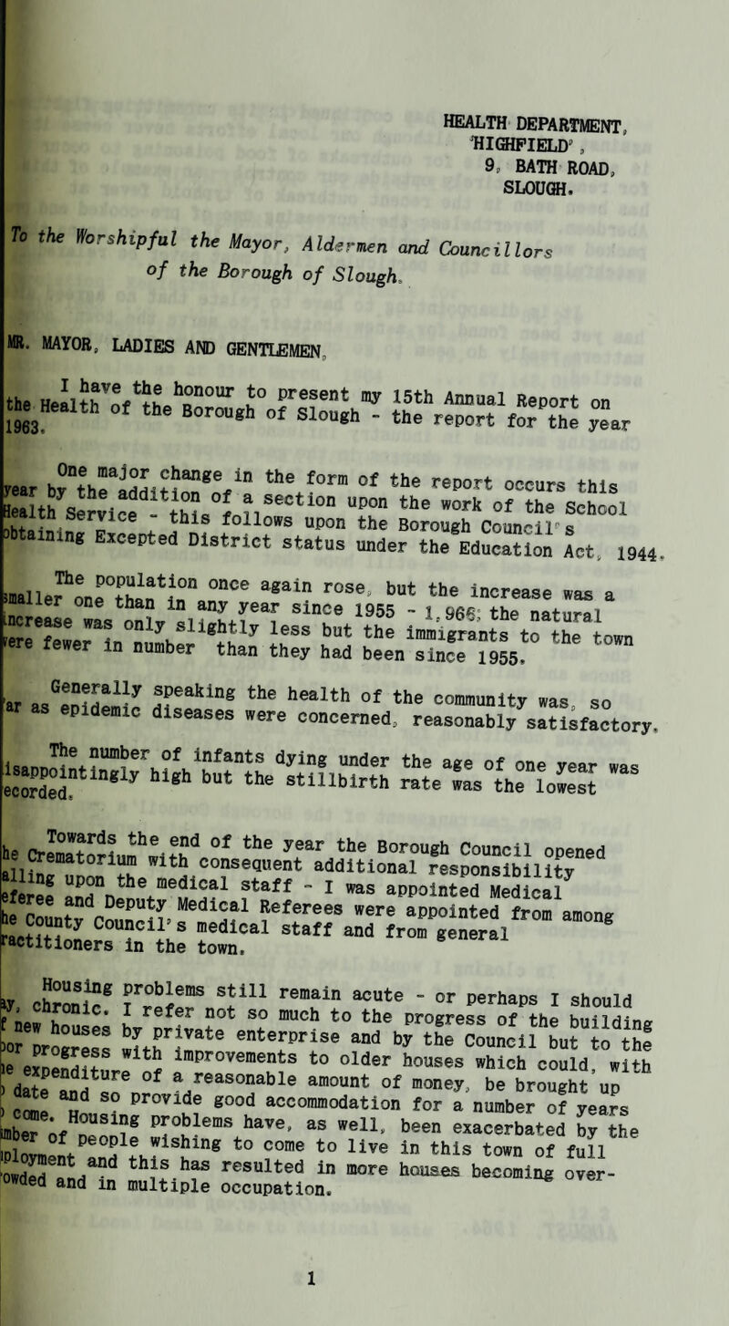 health department, HIQIPIELD’ , 9, BATH ROAD, SLOUCH. To the Worshipful the tluyor, Alderuen oud Councillors of the Borough of Slough, MR. MAYOR, LADIES AND GENTLEMEN, u honour to present the Health of the Borough of Slough 1963. my 15th Annual Report - the report for the on year tear “““rs this ealth Semcf School y follows upon the Borough Councils imng Excepted District status under the Education Act, 1944, tuallefLrtharfe” Increase was a increwe SL “a atural a “'a imisrants to the town in number than they had been since 1955, -iKl: jns2 ;5.““ S3™ s.“~.rfs ■ he CrlrnltoHnm^^^fU'^ Borough Council opened J^Ccunty Conp.s^^^SJ^afstira^nr^niSlI/” ractitloners In the town. ka cSonll® I Should f new hnno^’ K ®° ““^h to the progress of the building 'or progress enterprise and by the Council but to the le eJoenSfr ^ i improvements to older houses which could, with ' datranJ^s^n^ ®/®^®°P^hle amount of money, be brought up \i pnmo provide good accommodation for a number of years ®^'' ‘’®®P exacerbated by the iDlnL ^ive in this town of full “owdS^Sd^?n resulted in more houses becoming over- owaed and in multiple occupation.