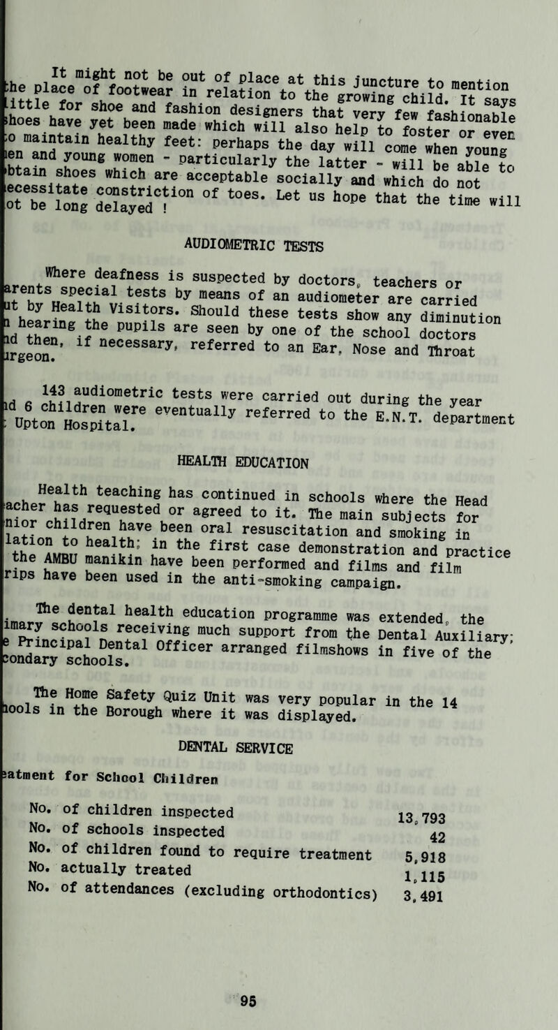 Ije plLV‘f r ■hoes .0 maintain healthy feet: perhaps the day will come when vonntr len and young women - particularly the latter = will be able to 'btain shoes which are acceptable socially and which do not orbe Lg tTlZlT'' audiometric tests deafness is suspected by doctors, teachers or If Si h! faudiometer are carried y Health Visitors. Should these tests show any diminution d ‘O® ^'hool iZTs wgem?’ i-eferred to an Ear, Nose and ttroat 143 audiometric tests were carried Id 6 children were eventually referred Upton Hospital, out during the year to the E.N.T. department HEALIH EDUCATION Health teaching has continued in schools where the Head MorrSnH'’^“• “1” ““Meets demonstration and practice the AMBU manikin have been performed and films and film rips have been used in the anti-smoking campaign. health education programme was extended, the imwy schools receiving much support from the Dental Auxiliary =oSa“'soJo^““' “t the ’ Safety Quiz Unit was very popular in the 14 lools in the Borough where it was displayed. DENTAL SERVICE satment for School Children No. of children inspected No. of schools inspected No. of children found to require treatment No. actually treated No. of attendances (excluding orthodontics) 13.793 42 5.918 1.115 3.491