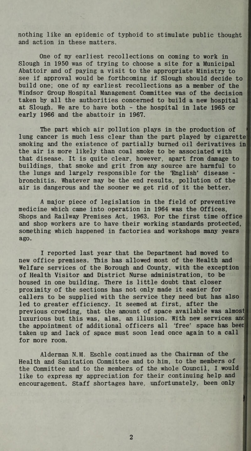 nothing like an epidemic of typhoid to stimulate public thought and action in these matters. One of my earliest recollections on coming to work in Slough in 1950 was of trying to choose a site for a Municipal Abattoir and of paying a visit to the appropriate Ministry to see if approval would be forthcoming if Slough should decide to build one; one of my earliest recollections as a member of the Windsor Group Hospital Management Committee was of the decision taken by all the authorities concerned to build a new hospital at Slough. We are to have both - the hospital in late 1965 or early 1966 and the abattoir in 1967. The part which air pollution plays in the production of lung cancer is much less clear than the part played by cigarette smoking and the existence of partially burned oil derivatives in the air is more likely than coal smoke to be associated with that disease. It is quite clear, however, apart from damage to buildings, that smoke and grit from any source are harmful to the lungs and largely responsible for the ‘English’ disease - bronchitis. Whatever may be the end results, pollution of the air is dangerous and the sooner we get rid of it the better. A major piece of legislation in the field of preventive medicine which came into operation in 1964 was the Offices, Shops and Railway Premises Act, 1963. For the first time office and shop workers are to have their working standards protected, something which happened in factories and workshops many years ago. I reported last year that the Department had moved to new office premises. This has allowed most of the Health and Welfare services of the Borough and County, with the exception of Health Visitor and District Nurse administration, to be housed in one building. There is little doubt that closer proximity of the sections has not only made it easier for callers to be supplied with the service they need but has also led to greater efficiency. It seemed at first, after the previous crowding, that the amount of space available was almosi luxurious but this was, alas, an illusion. With new services and the appointment of additional officers all ‘free’ space has beer taken up and lack of space must soon lead once again to a call for more room. Alderman N.M. Eschle continued as the Chairman of the Health and Sanitation Committee and to him, to the members of the Committee and to the members of the whole Council, I would like to express my appreciation for their continuing help and encouragement. Staff shortages have, unfortunately, been only