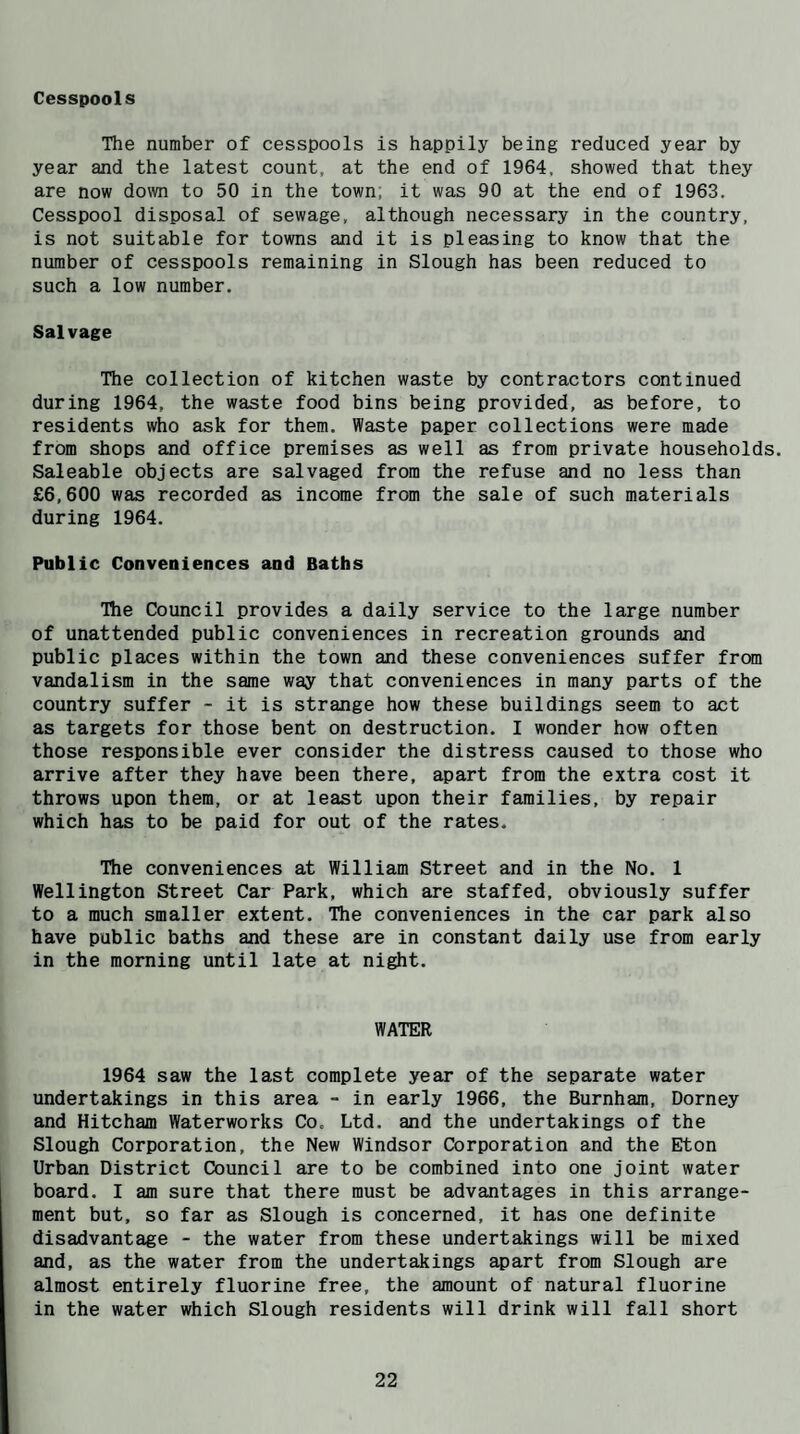 Cesspools The number of cesspools is happily being reduced year by year and the latest count, at the end of 1964, showed that they are now down to 50 in the town, it was 90 at the end of 1963. Cesspool disposal of sewage, although necessary in the country, is not suitable for towns and it is pleasing to know that the number of cesspools remaining in Slough has been reduced to such a low number. Salvage The collection of kitchen waste by contractors continued during 1964, the waste food bins being provided, as before, to residents who ask for them. Waste paper collections were made from shops and office premises as well as from private households. Saleable objects are salvaged from the refuse and no less than £6,600 was recorded as income from the sale of such materials during 1964. Public Conveniences and Baths The Council provides a daily service to the large number of unattended public conveniences in recreation grounds and public places within the town and these conveniences suffer from vandalism in the same way that conveniences in many parts of the country suffer - it is strange how these buildings seem to act as targets for those bent on destruction. I wonder how often those responsible ever consider the distress caused to those who arrive after they have been there, apart from the extra cost it throws upon them, or at least upon their families, by repair which has to be paid for out of the rates. The conveniences at William Street and in the No. 1 Wellington Street Car Park, which are staffed, obviously suffer to a much smaller extent. The conveniences in the car park also have public baths and these are in constant daily use from early in the morning until late at night. WATER 1964 saw the last complete year of the separate water undertakings in this area - in early 1966, the Burnham, Dorney and Hitcham Waterworks Co. Ltd. and the undertakings of the Slough Corporation, the New Windsor Corporation and the Eton Urban District Council are to be combined into one joint water j board. I am sure that there must be advantages in this arrange¬ ment but, so far as Slough is concerned, it has one definite disadvantage - the water from these undertakings will be mixed and, as the water from the undertakings apart from Slough are almost entirely fluorine free, the amount of natural fluorine in the water which Slough residents will drink will fall short