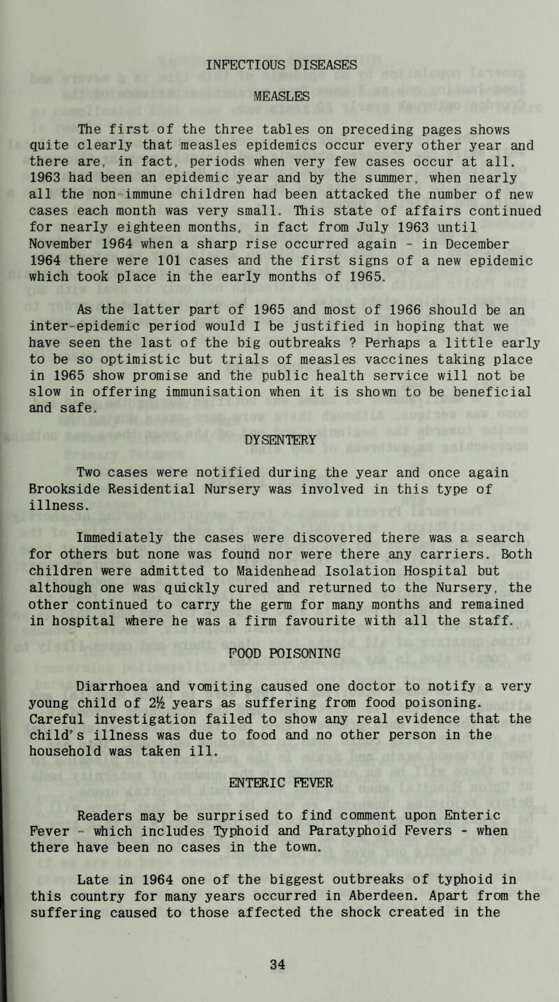INFECTIOUS DISEASES MEASLES The first of the three tables on preceding pages shows quite clearly that measles epidemics occur every other year and there are, in fact, periods when very few cases occur at all. 1963 had been an epidemic year and by the summer, when nearly all the non-immune children had been attacked the number of new cases each month was very small. This state of affairs continued for nearly eighteen months, in fact from July 1963 until November 1964 when a sharp rise occurred again - in December 1964 there were 101 cases and the first signs of a new epidemic which took place in the early months of 1965. As the latter part of 1965 and most of 1966 should be an inter-epidemic period would I be justified in hoping that we have seen the last of the big outbreaks ? Perhaps a little early to be so optimistic but trials of measles vaccines taking place in 1965 show promise and the public health service will not be slow in offering immunisation when it is shown to be beneficial and safe. DYSENTERY Two cases were notified during the year and once again Brookside Residential Nursery was involved in this type of illness. Immediately the cases were discovered there was a search for others but none was found nor were there any carriers. Both children were admitted to Maidenhead Isolation Hospital but although one was quickly cured and returned to the Nursery, the other continued to carry the germ for many months and remained in hospital vdiere he was a firm favourite with all the staff. FOOD POISONING Diarrhoea and vomiting caused one doctor to notify a very young child of 2y2 years as suffering from food poisoning. Careful investigation failed to show any real evidence that the child’s illness was due to food and no other person in the household was taken ill. ENTERIC FEVER Readers may be surprised to find comment upon Enteric Fever - wiiich includes Typhoid and Paratyphoid Fevers - when there have been no cases in the town. Late in 1964 one of the biggest outbreaks of typhoid in this country for many years occurred in Aberdeen. Apart from the suffering caused to those affected the shock created in the