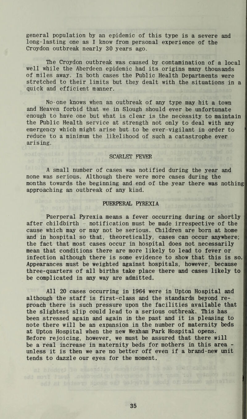 general population by an epidemic of this type is a severe and long-lasting one as I know from personal experience of the Croydon outbreak nearly 30 years ago. The Croydon outbreak was caused by contamination of a local well while the Aberdeen epidemic had its origins many thousands of miles away. In both cases the Public Health Departments were stretched to their limits but they dealt with the situations in a quick and efficient manner. No-one knows when an outbreak of any type may hit a town and Heaven forbid that we in Slough should ever be unfortunate enough to have one but what is clear is the necessity to maintain the Public Health service at strength not only to deal with any emergency which might arise but to be ever=vigilant in order to reduce to a minimum the likelihood of such a catastrophe ever arising. SCARLET FEVER A small number of cases was notified during the year and none was serious. Although there were more cases during the months towards the beginning and end of the year there was nothing approaching an outbreak of any kind. PUERPERAL PYREXIA Puerperal Pyrexia means a fever occurring during or shortly after childbirth - notification must be made irrespective of the cause which may or may not be serious. Children are born at home and in hospital so that, theoretically, cases can occur anywhere; the fact that most cases occur in hospital does not necessarily mean that conditions there are more likely to lead to fever or infection although there is some evidence to show that this is so. Appearances must be weighted against hospitals, however, because three-quarters of all births take place there and cases likely to be complicated in any way are admitted. All 20 cases occurring in 1964 were in Upton Hospital and although the staff is first-class and the standards beyond re¬ proach there is such pressure upon the facilities available that the slightest slip could lead to a serious outbreak. This has been stressed again and again in the past and it is pleasing to note there will be an expansion in the number of maternity beds at Upton Hospital when the new Wexham Park Hospital opens. Before rejoicing, however, we must be assured that there will be a real increase in maternity beds for mothers in this area - unless it is then we are no better off even if a brand-new unit tends to dazzle our eyes for the moment.