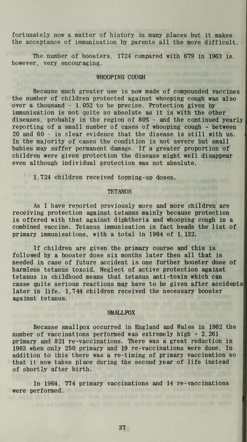 fortunately now a matter of history in many places but it makes the acceptance of immunisation by parents all the more difficult. The number of boosters, 1724 compared with 679 in 1963 is, however, very encouraging. WHOOPING COUGH Because much greater use is now made of compounded vaccines the number of children protected against whooping cough was also over a thousand - 1,052 to be precise. Protection given by immunisation is not quite so absolute as it is with the other diseases, probably in the region of 80% - and the continued yearly reporting of a small number of cases of whooping cough - between 20 and 60 - is clear evidence that the disease is still with us. In the majority of cases the condition is not severe but small babies may suffer permanent damage. If a greater proportion of children were given protection the disease might well disappear even although individual protection was not absolute. 1,724 children received topping-up doses. TETANUS As I have reported previously more and more children are receiving protection against tetanus mainly because protection is offered with that against diphtheria and whooping cough in a combined vaccine. Tetanus immunisation in fact heads the list of primary immunisations, with a total in 1964 of 1,132. If children are given the primary course and this is followed by a booster dose six months later then all that is needed in case of future accident is one further booster dose of harmless tetanus toxoid. Neglect of active protection against tetanus in childhood means that tetanus anti-toxin which can cause quite serious reactions may have to be given after accidents later in life. 1,744 children received the necessary booster against tetanus. SMALLPOX Because smallpox occurred in England and Wales in 1962 the number of vaccinations performed was extremely high - 2,261 primary and 821 re-vaccinations. There was a great reduction in 1963 when only 250 primary and 19 re-vaccinations were done. In addition to this there was a re-timing of primary vaccination so that it now takes place during the second year of life instead of shortly after birth. In 1964, 774 primary vaccinations and 14 re-vaccinations were performed.