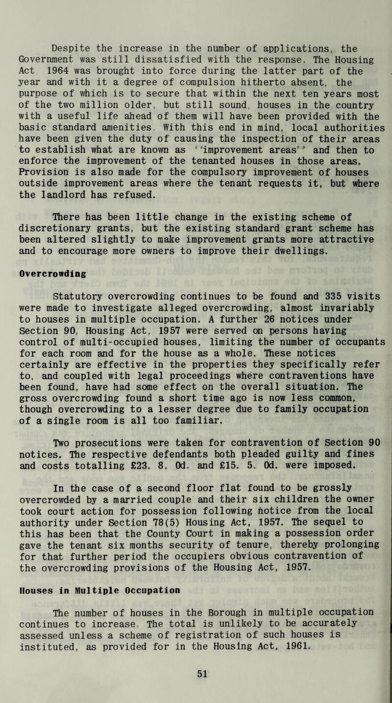 Despite the increase in the number of applications, the Government was still dissatisfied with the response. The Housing Act 1964 was brought into force during the latter part of the year and with it a degree of compulsion hitherto absent, the purpose of v/hich is to secure that within the next ten years most of the two million older, but still sound, houses in the country with a useful life ahead of them will have been provided with the basic standard amenities With this end in mind, local authorities have been given the duty of causing the inspection of their areas to establish what are known as “‘improvement areas’’ and then to enforce the improvement of the tenanted houses in those areas. Provision is also made for the compulsory improvement of houses outside improvement areas where the tenant requests it, but where the landlord has refused. There has been little change in the existing scheme of discretionary grants, but the existing standard grant scheme has been altered slightly to make improvement grants more attractive and to encourage more owners to improve their dwellings. Overcrowding Statutory overcrowding continues to be found and 335 visits were made to investigate alleged overcrowding, almost invariably to houses in multiple occupation. A further 26 notices under Section 90, Housing Act, 1957 were served cm persons having control of multi-occupied houses, limiting the number of occupants for each room and for the house as a whole. These notices certainly are effective in the properties they specifically refer to, and coupled with legal proceedings where contraventions have been found, have had some effect on the overall situation. The gross overcrowding found a short time ago is now less common, though overcrowding to a lesser degree due to family occupation of a single room is all too familiar. Two prosecutions were taken for contravention of Section 90 notices. The respective defendants both pleaded guilty and fines and costs totalling £23. 8. Od. and £15. 5. Od. were imposed. In the case of a second floor flat found to be grossly overcrowded by a married couple and their six children the owner took court action for possession following hotice from the local authority under Section 78(5) Housing Act, 1957. The sequel to this has been that the County Court in making a possession order gave the tenant six months security of tenure, thereby prolonging for that further period the occupiers obvious contravention of the overcrowding provisions of the Housing Act, 1957. Houses in Multiple Occupation The number of houses in the Borough in multiple occupation continues to increase The total is unlikely to be accurately assessed unless a scheme of registration of such houses is instituted, as provided for in the Housing Act, 1961.