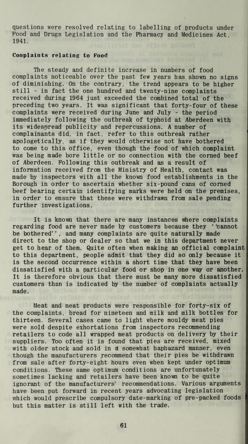 questions were resolved relating to labelling of products under Pood and Drugs Legislation and the Pharmacy and Medicines Act, 1941. Complaints relating to Food The steady and definite increase in numbers of food complaints noticeable over the past few years has shown no signs of diminishing. On the contrary, the trend appears to be higher still - in fact the one hundred and twenty-nine complaints received during 1964 just exceeded the combined total of the preceding two years. It was significant that forty-four of these complaints were received during June and July - the period immediately following the outbreak of typhoid at Aberdeen with its widespread publicity and repercussions. A number of complainants did, in fact, refer to this outbreak rather apologetically, as if they would otherwise not have bothered to come to this office, even though the food of which complaint was being made bore little or no connection with the corned beef of Aberdeen. Following this outbreak and as a result of information received from the Ministry of Health, contact was made by inspectors with all the known food establishments in the Borough in order to ascertain whether six-pound cans of corned beef bearing certain identifying marks were held on the premises, in order to ensure that these were withdrawn from sale pending further investigations. It is known that there are many instances where complaints regarding food are never made by customers because they ‘ ‘cannot be bothered , and many complaints are quite naturally made direct to the shop or dealer so that we in this department never get to hear of them. Quite often when making an official complaint to this department, people admit that they did so only because it is the second occurrence within a short time that they have been dissatisfied with a particular food or shop in one way or another. It is therefore obvious that there must be many more dissatisfied customers than is indicated by the number of complaints actually made. Meat and meat products were responsible for forty-six of the complaints, bread for nineteen and milk and milk bottles for thirteen. Several cases came to light where mouldy meat pies were sold despite exhortations from inspectors recommending retailers to code all wrapped meat products on delivery by their suppliers. Too often it is found that pies are received, mixed with older stock and sold in d somewhat haphazard manner, even though the manufacturers recommend that their pies be withdrawn from sale after forty-eight hours even when kept under optimum conditions. These same optimum conditions are unfortunately sometimes lacking and retailers have been kno\m to be quite ignorant of the manufacturers’ recommendations. Various arguments have been put forward in recent years advocating legislation which would prescribe compulsory date-marking of pre-packed foods but this matter is still left with the trade.