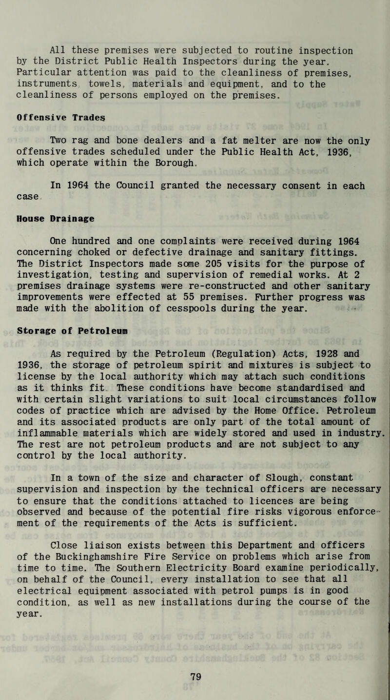 All these premises were subjected to routine inspection by the District Public Health Inspectors during the year. Particular attention was paid to the cleanliness of premises, instruments towels, materials and equipment, and to the cleanliness of persons employed on the premises. Offensive Trades Tv/o rag and bone dealers and a fat melter are now the only offensive trades scheduled under the Public Health Act, 1936, which operate within the Borough. In 1964 the Council granted the necessary consent in each case House Drainage One hundred and one complaints were received during 1964 concerning choked or defective drainage and sanitary fittings. The District Inspectors made some 205 visits for the purpose of investigation, testing and supervision of remedial works. At 2 premises drainage systems were re-constructed and other sanitary improvements were effected at 55 premises. Further progress was made with the abolition of cesspools during the year. Storage of Petroleum As required by the Petroleum (Regulation) Acts, 1928 and 1936, the storage of petroleum spirit and mixtures is subject to license by the local authority which may attach such conditions as it thinks fit These conditions have become standardised and with certain slight variations to suit local circumstances follow codes of practice which are advised by the Home Office. Petroleum and its associated products are only part of the total amount of inflammable materials which are widely stored and used in industry. The rest are not petroleum products and are not subject to any control by the local authority. In a town of the size and character of Slough, constant supervision and inspection by the technical officers are necessary to ensure that the conditions attached to licences are being observed and because of the potential fire risks vigorous enforce¬ ment of the requirements of the Acts is sufficient. Close liaison exists between this Department and officers of the Buckinghamshire Fire Service on problems which arise from time to time. The Southern Electricity Board examine periodically, on behalf of the Council, every installation to see that all electrical equipment associated with petrol pumps is in good condition, as well as new installations during the course of the year.